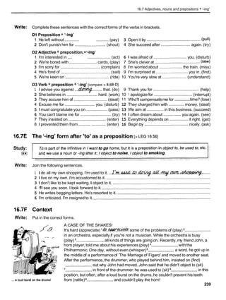 16.7 Adjectives, nouns and prepositions + '-ing'
Write: Complete these sentences with the correct forms of the verbs in brackets.
Dl Preposition + '-ing'
1 He left without ............. ...........(pay) 3 Open it by ................................................. (pull)
2 Don't punish him for ............................ (shout) 4 She succeed after ...........................again. (try)
D2 Adjective + preposition,+'-ing'
1 I'm interested in .... ..................... (act) 6 1 was afraid of .............................. you. (disturb)
2 We're bored with ......................... cards. (play) 7 She's clever at ......................................... (sew)
3 I'm sorry for .................................... (complain) 8 I'm worried about ..................... the train. (miss)
4 He's fond of ............................................. (sail) 9 I'm surprised at ............................. you in. (find)
5 We're keen on ........................................ (ride) 10 You're very slow at ......................(understand)
D3 Verb + preposition + '-ing' [compare > 8.6B-Dl
1 I advise you against ...L?bW$?
.........that. (do) 9 Thank you for .......................................... (help)
2 She believes in ............................hard. (work) 10 1 apologize for ................................... (interrupt)
.............
3 They accuse him of .............................. (steal) 11 Who'll compensate me for time? (lose)
4 Excuse me for ........................... you. (disturb) 12 They charged him with ..............money. (steal)
5 1must congratulate you on ................... (pass) 13 We aim at ............... in this business. (succeed)
6 You can't blame me for ............................ (try) 14 1 often dream about ................you again. (see)
7 They insisted on .................................. (enter) 15 Everything depends on ................. it right. (get)
8 1prevented them from ........................(enter) 16 Begin by ........................................ nicely. (ask)
16.7E The '-ing' form after 'to' as a preposition [>LEG 16.561
Study:
I**I
Write: Join the following sentences.
1 I do all my own shopping. I'm used to it. ...~ . ' M . ~ . & . . ~ . . & . ~ . w . ~ :
.......
2 1 live on my own. I'm accustomed to it. ...............................................................................................
3 1 don't like to be kept waiting. I object to it. .........................................................................................
4 1
'
1
1see you soon. I look forward to it. ...................................................................................................
5 He writes begging letters. He's resorted to it. .....................................................................................
6 I'm criticized. I'm resigned to it. ...........................................................................................................
16.7F Context
Write: Put in the correct forms.
A CASE OF THE SHAKES!
/a It'shard (appreciate) '&.M.* some of the problems of (play) ........................
in an orchestra, especially if you're not a musician. While the orchestra is busy
(play) .........................all kinds of things are going on. Recently, my friend John, a
........................
horn player,told me about his experiences (play) with the
........................
Philharmonic.One day, without even (whisper) a word, he got up in
the middle of a performance of 'The Marriage of Figaro' and moved to another seat.
After the performance, the drummer, who played behind him, insisted on (find)
........................out why John had moved. John said that he didn't object to (sit)
........................
'........................
in front of the drummer: he was used to (sit) in this
position, but often, after a loud burst on the drums, he couldn't prevent his teeth
... a loudburst on the drums! from (rattle) ........................and couldn't play the horn!
239
 