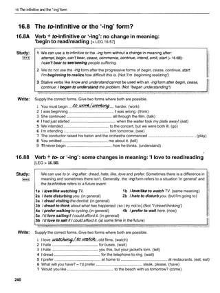 16 The infinitive and the '-ing' form
16.8 The teinfinitive or the '-ing' form?
16.8A Verb + teinfinitive or '-ing': no change in meaning:
'begin to read/reading
y
[> LEG 16.571
Study:
I***I
I can't bear to seeheeing people suffering.
2 We do not use the -ingform after the progressive forms of begin, cease, continue, start
I'm beginning to realize how difficult this is. (Not'I'm beginning realizing')
Write: Supply the correct forms. Give two forms where both are possible.
....
1 You must begin ...& . . W ? ? ? / v harder. (work)
2 1 was beginning .......................................... Iwas wrong. (think)
3 She continued ..........................................all through the film. (talk)
4 1 had just started .......................................... when the waiter took my plate away! (eat)
5 We intended .......................................... to the concert, but we were both ill. (go)
6 I'm intending .......................................... him tomorrow. (see)
7 The conductor raised his baton and the orchestra commenced ...........................................(play)
8 You omitted ......................................... me about it. (tell)
9 1
'
1
1never begin .......................................... how he thinks. (understand)
16.88 Verb + t e or '-ing': some changes in meaning: 'I love to read/reading
y
[LEG > 16.581
Study: We can use to or -ingafter: dread, hate, like, love and prefer. Sometimes there is a difference in
I***I meaning and sometimes there isn't. Generally, the -ingform refers to a situation 'in general' and
the teinfinitive refers to a future event:
1a I love/likewatching TV. 1b I love/liketo watch TV. (same meaning)
2a I hate disturbing you. (in general) 2b I hate to disturb you. (but I'm going to)
3a I dread visiting the dentist. (in general)
3b I dread to think about what has happened. (so I try not to) (Not 'I dread thinking')
4a I prefer walking to cycling.(in general) 4b I prefer to wait here. (now)
5a I'd love sailing if I could afford it. (in general)
Write: Supply the correct forms. Give two forms where both are possible.
1 I love .
-
/
&
.
.
&
. old films. (watch)
2 1 hate ...........................................for buses. (wait)
3 1 hate ......................................... you this, but your jacket's torn. (tell)
4 1 dread ...........................................for the telephone to ring. (wait)
5 1 prefer ...........................................at home to ........................................... at restaurants. (eat, eat)
6 What will you have? - I'd prefer ...........................................steak, please. (have)
7 Would you like ........................................... to the beach with us tomorrow? (come)
 