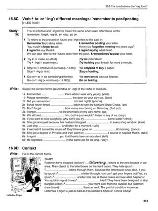 16.8 The to-infinitiveor the '-ing'form?
16.8C Verb + t e or '-ingy:
different meanings: 'remember to post/posting
y
[z LEG 16.591
The to-infinitive and -ingnever mean the same when used after these verbs:
remember, forget, regret, try, stop, go on.
To refers to the present or future and -ingrefers to the past in:
Remember to post my letter. Iremember posting your letter.
You mustn't forget to ask. Have you forgotten meeting me years ago?
Iregret to sayIfeelill. Iregret saying whatIsaid.
We can also refer to the 'future seen from the past': Iremembered to post your letter.
Try to (= make an effort):
Try + -ing (= experiment):
Try to understand.
Try holding your breath for more a minute.
Stop to (= infinitive of purpose [> 16.2CI): We stopped to buy a paper.
Stop + -ing [> 16.61: Stop shouting.
Go on + to (= do something different): We went on to discuss finance.
Go on + -ing (= continue [> 16.7D31): Go on talking.
Write: Supply the correct forms (toinfinitive or -ing) of the verbs in brackets.
I remember ...... ........ Paris when I was very young. (visit)
Please remember ............................. the door on your way out. (lock)
Did you remember ............................. Jim last night? (phone)
I shall never forget ............................. taken to see the Moscow State Circus. (be)
Don't forget ............................. how many are coming on Saturday. (find out)
I forgot ............................. to the chemist's on my way home. (go)
We all tried .............................him, but he just wouldn't listen to any of us. (stop)
If you want to stop coughing, why don't you try ............................. some water? (drink)
She got annoyed because her husband stopped ............................. in every shop window. (look)
Just stop ............................. and listen for a moment. (talk)
If we hadn't turned the music off they'd have gone on ............................. till morning. (dance)
She got a degree in Physics and then went on ............................. a course in Applied Maths. (take)
I regret ............................. you that there's been an accident. (tell)
He regretted ............................. in the same job for so long. (stay)
16.8D Context
Write: Put in the correct forms.
SNAP!
Postmen have stopped (deliver) '....6&kWWV#...
letters to the new houses in our
area. They object to the letterboxes on the front doors. They hate (push)
'............................. letters through them, because the letterboxes snap shut. If you
try (push) ............................. a letter through, you can't get your fingers out! You try
(push) ............................. a letter into one of these boxes and see what happens!
You quickly regret (have) ............................. tried! They have been designed to stop
burglars (open) ............................. your front door from the outside, but postmen
dread (use) '............................. them as well. The painful condition known as
Letterbox Finger is just as bad as Housemaid's Knee or Tennis Elbow!
Letterbox Finger
 