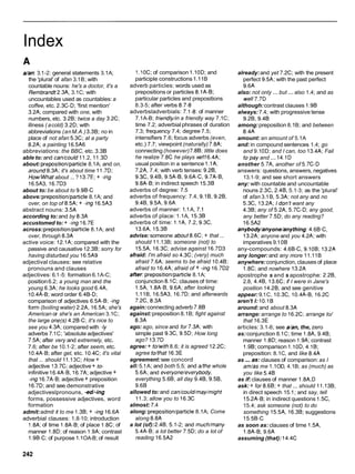 Index
alan:3.1-2: general statements 3.1A;
the 'plural' of afan 3.1B; with
countable nouns: he's a doctor, it's a
Rembrandt2.3A, 3.1C; with
uncountables used as countables:a
coffee, etc. 2.3C-D; 'first mention'
3.2A; compared with one, with
numbers, etc. 3.2B; twice a day 3.2C;
illness ( acold) 3.2D; with
abbreviations (anM.A.) 3.3B; no in
place of not afan 5.3C; at a party
8.2A; a painting 16.5A6
abbreviations: the BBC, etc. 3.3B
able to: and can/could 11.2, 11.3D
about: prepositioniparticle8.1A; and on,
around8.3A; it's about time 11.7D;
HowMhat about ... ? 13.7E; + -ing
l6.5A3, l6.7D3
about to: be about to 9.9B-C
above:prepositioniparticle8.1A; and
over, on top of 8.5A; + -ing 16.5A3
abstract nouns: 3.5A
according to: and by 8.3A
accustomed to:+ -ing 16.7E
across:prepositioniparticle8.1A; and
over, through 8.3A
active voice: 12.1A; compared with the
passive and causative 12.3B; sorry for
having disturbed you 16.5A9
adjectival clauses: see relative
pronouns and clauses
adjectives: 6.1-5: formation 6.1A-C;
position6.2; a young man and the
young 6.3A; he looks good 6.4A.
10.4A-B;word order 6.4B-D;
comparison of adjectives 6.5A-B; -ing
form (boiling water) 2.2A, 16.5A; she's
American or she's an American 3.1C;
the large one(s) 4.2B-C; it's nice to
see you 4.3A; compared with -1y
adverbs 7.1C; 'absolute adjectives'
7.5A; after very and extremely, etc.
7.6; after be 10.1-2; after seem, etc.
10.4A-B; after get, etc. 10.4C; it's vital
that ... should 11.13C; How +
adjective 13.7C; adjective+ t o
infinitive 16.4A-B, 16.7A;adjective +
-ing 16.7A-B;adjective + preposition
16.7D; and see demonstrative
adjectiveslpronouns, -ed/-ing
forms, possessive adjectives, word
formation
admit:admit it to me 1.3B; + -ing 16.6A
adverbial clauses: 1.8-10; introduction
1.8A;of time 1.8A-B; of place 1.8C;of
manner 1.8D; of reason 1.9A;contrast
1.9B-C;of purpose 1.IOA-B; of result
1.10C; of comparison 1.10D; and
participle constructions 1.11B
adverb particles: words used as
prepositions or particles 8.1A-B;
particular particles and prepositions
8.3-5; after verbs 8.7-8
adverbsladverbials: 7.1-8: of manner
7.1A-B; friendlyhn a friendly way 7.1C;
time 7.2; adverbial phrases of duration
7.3; frequency 7.4; degree 7.5;
intensifiers 7.6; focus adverbs (even,
etc.) 7.7; viewpoint (naturally) 7.8A;
connecting (however)7.8B; little does
he realize 7.8C he plays we116.4A;
usual position in a sentence 1.1A,
7.2A, 7.4; with verb tenses: 9.2B,
9.3C, 9.4B, 9.5A-B, 9.6A-C, 9.7A-B,
9.8A-B; in indirect speech 15.3B
adverbs of degree: 7.5
adverbs of frequency: 7.4, 9.1B, 9.2B,
9.4B, 9.5A, 9.6A
adverbs of manner: 1.1A, 7.1
adverbs of place: 1.1A, 15.3B
adverbs of time: l . l A , 7.2, 9.3C,
13.6A, 15.3B
advise:someone about8.6C;+ that ...
should 11.13B; someone (not) to
15.5A, 16.3C;advise against 16.7D3
afraid: I'm afraid so 4.3C; (very) much
afraid 7.6A; seems to be afraid 10.4B;
afraid to l6.4A; afraid of + -ing l6.7D2
after prepositioniparticle8.1A;
conjunction 8.1C; clauses of time:
1.5A, 1.8A-B,9.6A; after looking
1.11B, 16.5A3, l6.7D; and afterwards
7.2C, 8.3A
again:connecting adverb 7.8B
against:preposition 8.1B; fight against
8.3A
ago: ago, since and for 7.3A; with
simple past 9.3C, 9.5D; How long
ago? 13.7D
agree: + to/with8.6; it is agreed 12.2C;
agree to/that 16.3E
agreement:see concord
all:5.1A; and both 5.5; and afthe whole
5.6A; and everyone/everybody,
everything 5.6B; all day 9.4B, 9.5B,
9.6B
allowed to: and can/could/may/might
11.3; allow you to 16.3C
almost: 7.4
along: prepositioniparticle8.1A; Come
along 8.8A
a lot (of):2.4B, 5.1-2; and much/many
5.4A-B;a lot better 7.5D; do a lot of
reading 16.5A2
already:and yet 7.2C; with the present
perfect 9.5A; with the past perfect
9.6A
also: not only ... but ... also 1.4; and as
well7.7D
although:contrast clauses 1.9B
always:7.4; with progressive tense
9.2B, 9.4B
among:preposition 8.1B; and between
8.4A
amount: an amount of 5.1A
and: in compound sentences 1.4; go
and 9.1OD; and I can, too 13.4A; Fail
topay and ... 14.1D
another 5.7A, another of 5.7C-D
answers: questions, answers, negatives
13.1-9; and see short answers
any: with countable and uncountable
nouns 2.3C, 2.4B, 5.1-3; as the 'plural'
of afan 3.1B, 5.3A; not any and no
5.3C, 13.2A; I don't want any
4.3B; any of 5.2A, 5.7C-D;any good,
any better 7.5D; do any reading?
l6.5A2
anybody/anyone/anything:4.6B-C,
13.2A; anyone and you 4.2A; with
imperatives 9.10B
any-compounds: 4.6B-C, 9.10B; 13.2A
any longer:and any more 11.11B
anywhere:conjunction, clauses of place
1.8C; and nowhere 13.2A
apostrophe s and s apostrophe: 2.2B,
2.8, 4.4B, 13.6C; if I were in Jane's
position 14.2B;and see genitive
appear:9.1C, 10.3C, 10.4A-B, l 6 . X
aren't I: 10.1B
around:and about 8.3A
arrange: arrange to 16.2C; arrange to/
that 16.3E
articles: 3.1-6; see a/an, the, zero
as:conjunction 8.1C; time 1.8A, 9.4B;
manner 1.8D;reason 1.9A;contrast
1.9B; comparison 1.10D,4.1B;
preposition: 8.1C, and like 8.4A
as ... as.-clauses of comparison: as I
am/as me 1.1OD, 4.1B; as (much) as
you like 5.4B
as if: clauses of manner 1.8A,D
ask: + for8.6B; + that ... should 11.13B;
in direct speech 15.1 ;and say, tell
15.2A-B;in indirect questions 1.5C,
15.4; ask someone (not) to do
something 15.5A, 16.3B; suggestions
15.5B-C
as soon as: clauses of time 1.5A,
1.8A-B, 9.6A
assuming (that): 14.4C
 