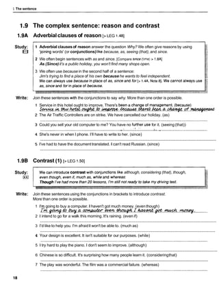 1 The sentence
Study:
E
l
Write:
Study:
E
l
Write:
The complex sentence: reason and contrast
Adverbialclauses of reason [
, LEG 1.481
1 Adverbial clausesof reason answer the question Why? We often give reasons by using
'joming words' (or conjunctions)like because, as, seeing (that), and since. I
2 We often begin sentences with as and since. [Compare s~nce
(t~me)
> 1.8AI
As (Since)it's a public holiday, you won't find many shops open.
3 We often use because in the second half of a sentence:
Jim's trying to find a place of his own because he wants to feel independent.
Join these sentences w~th
the conjunctions to say why. More than one order is possible.
Service in this hotel ought to improve. There's
&Wi%.-.. .w.
.ltateC.*. .a,..
-
.
The Air Traffic Controllers are on strike. We have cancelled our holiday. (as)
Could you sell your old computer to me? You have no fusher.use for it. (seeing (that))
' . . ' , '
............................
..........................................................................
.*. >a.
.-............................................
She's never in when I phone. I'll have to write to her. (since)
............................................................................................................................................................
I've had to have the document translated. I can't read Russian. (since)
............................................................................................................................................................
Contrast (1) 1
, LEG I .so]
although, considering (that), though,
Join these sentencesusing the conjunctions in brackets to introduce contrast.
More than one order is possible.
1 1
'
9going to buy a computer. I haven't got much money. (eventhough)
rfi.
.
-
. ~ . . ~ . a . . ~ . ~ . . ~ . r . & & . ~ .
:............
2 1 intend to go for a walk this morning. It's raining. (even if)
............................................................................................................................................................
3 I'd like to help you. I'm afraidI won't be able to. (much as)
............................................................................................................................................................
4 Your design is excellent. It isn't suitable for our purposes. (while)
5 1 try hard to play the piano. I don't seem to improve. (although)
............................................................................................................................................................
6 Chinese is so difficult. It's surprising how many people learn it. (consideringthat)
............................................................................................................................................................
7 The play was wonderful. The film was a commercial failure. (whereas)
 