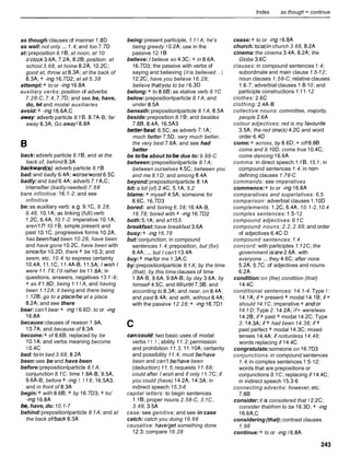 Index as though - continue
as though:clauses of manner 1.8D
as well:not only ...1.4; and too 7.7D
at: preposition 8.1 8 ;at noon, at 10
o%lock 3.6A, 7.2A, 8.28;position: at
school 3.68, at home 8.2A, 10.2C;
good at, throw at 8.3A;at the back of
8.3A; + -ing 16.7D2;at all 5.38
attempt:+ to or -ing 16.8A
auxiliary verbs: position of adverbs
7.28-C,7.4, 7.7D;and see be, have,
do, let and modal auxiliaries
avoid:+ -ing 16.6A,C
away:adverb particle 8.1 8 , 8.7A-8;far
away 8.3A;Go away!8.8A
back:adverb particle 8.1 8 ;and at the
back of, behind 8.3A
backward@):adverb particle 8.1 8
bad:and badly 6.4A; worse/worst 6.5C
badly:and bad 6.4A;adverb 7.1 A,C;
intensifier (badly needed) 7.68
bare infinitive: 16.1-2; and see
infinitive
be: as auxiliary verb: e.g. 9.1C, 9.28,
9.48, 10.1A;as linking (full) verb
1.2C,6.4A,10.1-2: imperative 10.1A;
aren't I? 10.1 8 , simple present and
past 10.1C,progressive forms 10.2A,
has been/had been 10.28, have been
and have gone 10.2C, have been with
since/for 10.2D;there + be 10.3;and
seem, etc. 10.4; to express certainty
10.4A,11.1C, 11.4A-8,11.5A; Iwishl
were 11.78; I'd rather be 11.8A;in
questions, answers, negatives 13.1-9;
+ as if 1.8D;being 1.11 A, and having
been 1.12A; it being and there being
1 ,128;go to a place/be at a place
8.2A;and see there
bear: can't bear + -ing 1 6.6D; to or -ing
16.8A
because:clauses of reason 1.9A,
13.7A;and because of 8.3A
become:+ of 8.68;replaced by be
10.1A;and verbs meaning become
1 O.4C
bed: to/in bed 3.68, 8.2A
been:see be and have been
before:prepositionlparticle 8.1 A;
conjunction 8.1C: time 1.8A-8,9.5A,
9.6A-8;before + -ing 1.1 18, l6.5A3;
and in front of 8.3A
begin:+ with 8.68;+ by 16.7D3;+ to/
-ing 16.8A
bq, have, do:10.1-7
behind:prepositionlparticle 8.1 A; and at
the back onback 8.3A
being:present participle, 1.11 A; he's
being greedy 1 0.2A;use in the
passive 12.18
believe: I believe so 4.3C;+ in 8.6A,
16.7D3;the passive with verbs of
saying and believing (it is believed ...)
12.2C;have you believe 16.28;
believe thatlyou to be 1 6.3D
belong:+ to 8.68;as stative verb 9.1C
below:prepositionlparticle 8.1A; and
under 8.5A
beneath:prepositionlparticle 8.1A, 8.5A
beside:preposition 8.1 8 ;and besides
7.88, 8.4A, 16.5A3
better/best:6.5C;as adverb 7.1A;
much better 7.5D,very much better,
the very best 7.6A;and see had
better
be to/beabout to/be due to: 9.98-C
between:prepositionlparticle 8.1 A;
between ourselves 4.5C; between you
and me 8.1D; and among 8.4A
beyond:prepositionlparticle 8.1A
bit: a bit (of) 2.4C, 5.1A,5.2
blame: + myself 4.5A; someone for
8.6C, 16.7D3
bored: and boring 6.38; 16.4A-8,
16.78; bored with + -ing 16.7D2
both: 5.1A;and a115.5
breakfast:have breakfast 3.6A
busy:+ -ing16.78
but:conjunction, in compound
sentences 1.4;preposition, but (for)
8.4A;... but I can't 13.4A
buy:+ me/for me 1.3A,C
by:prepositionlparticle 8.1 A; by the time
(that), by this time clauses of time
1.8A-8,9.6A, 9.8A-8;by day 3.6A; by
himself 4.5C; and till/until7.38;and
according to 8.3A;and near, on 8.4A;
and past 8.4A;and with, without 8.4A;
with the passive 12.28; + -ing 16.7D1
can/could:two basic uses of modal
verbs 11.1 ;ability 11.2;permission
and prohibition 11.3, 11.10A;certainty
and possibility 11.4; must be/have
been and can't be/have been
(deduction) 11.5;requests 11.68;
could after I wish and if only 1 1.7C;if
you could (have) l4.2A, 14.3A;in
indirect speech 15.3-6
capital letters: to begin sentences
1.l 8 ;proper nouns 2.58-C, 3.1C,
3.48, 3.5A
case: see genitive; and see in case
catch: catch you doing 16.68
causative: have/get something done
12.3;compare 16.28
cease:+ to or -ing 1 6.8A
church: to/at/in church 3.68, 8.2A
cinema:the cinema 3.4A, 8.2A; the
Globe 3.6C
clauses: in compound sentences1.4;
subordinate and main clause 1.5-12;
noun clauses 1.58-C; relative clauses
1.6-7;adverbial clauses 1.8-10; and
participle constructions 1.1 1-12
clothes: 2.6C
clothing: 2.4A-8
collective nouns: committee, majority,
people 2.6A
colour adjectives: red is my favourite
3.5A;the red one(s) 4.2C and word
order 6.4D
come:+ across, by 8.6D;+ off 8.88
come and 9.1OD;come true 10.4C;
come dancing 16.6A
comma: in direct speech 1.1 8 ,15.1 ;in
compound sentences 1.4; in non-
defining clauses 1.78-C
commands: see imperatives
commence:+ to or -ing 16.8A
comparatives and superlatives: 6.5
comparison: adverbial clauses 1.10D
complements: 1.2C,6.4A,10.1-2,10.4
complex sentences: 1.5-12
compound adjectives:6.1C
compound nouns: 2.2, 2.88; and order
of adjectives 6.4C-D
compound sentences:1.4
concord: with participles 1.12C; the
government islare 2.6A;with
everyone ... they 4.6C;after none
5.2A, 5.7C; of adjectives and nouns
6.2A
condition:on (the) condition (that)
14.4C
conditional sentences: 14.1-4: Type 1:
14.1A;if + present + modal 14.18 ; if +
should 14.1C; imperative + andlor
14.1D; Type 2: 14.2A;if+ werelwas
14.28;if + past + modal l 4 . X ;Type
3: 14.3A;if + had been 14.38; if +
past perfect + modal 14.3C;mixed
tenses 14.4A;if notiunless 14.48;
words replacing if 14.4C
congratulate:someone on 16.7D3
conjunctions: in compound sentences
1.4;in complex sentences 1.5-12;
words that are prepositions or
conjunctions 8.1C; replacing if 14.4C;
in indirect speech 15.3-6
connecting adverbs: however, etc.
7.88
consider: it is considered that 1 2.2C;
consider thatihim to be 16.3D;+ -ing
16.6A,C
considering(that):contrast clauses
1.98
continue:+ to or -ing 1 6.8A
 