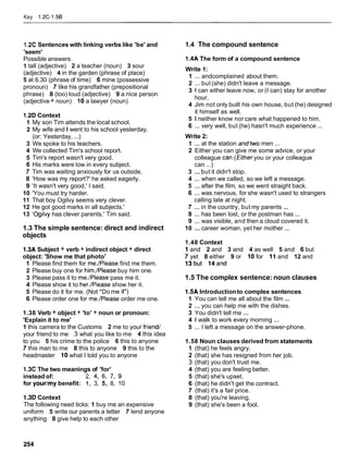 Key 1.2C-1.56
1.2C Sentences with linking verbs like 'be' and
'seem'
Possible answers
1 tall (adjective) 2 a teacher (noun) 3 sour
(adjective) 4 in the garden (phrase of place)
5 at 6.30 (phrase of time) 6 mine (possessive
pronoun) 7 like his grandfather (prepositional
phrase) 8 (too) loud (adjective) 9 a nice person
(adjective + noun) 10 a lawyer (noun)
1.2D Context
1 My son Tim attends the local school.
2 My wife and I went to his school yesterday.
(or: Yesterday, ...)
3 We spoke to his teachers.
4 We collected Tim's school report.
5 Tim's report wasn't very good.
6 His marks were low in every subject.
7 Tim was waiting anxiously for us outside.
8 'How was my report?' he asked eagerly.
9 'It wasn't very good,' I said.
10 'You must try harder.
11 That boy Ogilvy seems very clever.
12 He got good marks in all subjects.'
13 'Ogilvy has clever parents,' Tim said.
1.3 The simple sentence: direct and indirect
objects
1.3A Subject + verb + indirect object + direct
object: 'Show me that photo'
1 Please find them for me./Please find me them.
2 Please buy one for him./Please buy him one.
3 Please pass it to me./Please pass me it.
4 Please show it to her./Please show her it.
5 Please do it for me. (Not *Do me it*)
6 Please order one for me./Please order me one.
1.38 Verb + object + 'to' + noun or pronoun:
'Explain it to me'
1 this camera to the Customs 2 me to your friend/
your friend to me 3 what you like to me 4 this idea
to you 5 his crime to the police 6 this to anyone
7 this man to me 8 this to anyone 9 this to the
headmaster 10 what I told you to anyone
1.3CThe two meanings of 'for'
instead of: 2,4, 6, 7, 9
for your/mybenefit: 1, 3, 5, 8, 10
1.3D Context
The following need ticks: 1 buy me an expensive
uniform 5 write our parents a letter 7 lend anyone
anything 8 give help to each other
1.4 The compound sentence
1.4A The form of a compound sentence
Write 1:
1 ... andcomplained about them.
2 ... but (she) didn't leave a message.
3 1 can either leave now, or (I can) stay for another
hour.
4 Jim not only built his own house, but (he) designed
it himself as well.
5 1 neither know nor care what happened to him.
6 ... very well, but (he) hasn't much experience ...
Write 2:
1 ... at the station andtwo men ...
2 Either you can give me some advice, or your
colleague can.(Eitheryou or your colleague
can ...)
3 ...but it didn't stop.
4 ... when we called, so we left a message.
5 ... after the film, so we went straight back.
6 ... was nervous, for she wasn't used to strangers
calling late at night.
7 ... in the country, but my parents ...
8 ... has been lost, or the postman has ...
9 ... was visible, and then a cloud covered it.
10 ... career woman, yet her mother ...
1.48 Context
1 and 2 and 3 and 4 as well 5 and 6 but
7 yet 8 either 9 or 10 for 11 and 12 and
13but 14and
1.5 The complex sentence:noun clauses
1.5A Introductionto complex sentences
1 You can tell me all about the film ...
2 ... you can help me with the dishes.
3 You didn't tell me ...
4 1 walk to work every morning ...
5 ... I left a message on the answer-phone.
1.58 Noun clauses derived from statements
1 (that) he feels angry.
2 (that) she has resigned from her job.
3 (that) you don't trust me.
4 (that) you are feeling better.
5 (that) she's upset.
6 (that) he didn't get the contract.
7 (that) it's a fair price.
8 (that) you're leaving.
9 (that) she's been a fool.
 