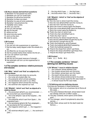 Key 1.5C-1.76
1.5CNoun clauses derived from questions
1 iflwhether he has passed his exam.
2 iflwhether you can (or could) type.
3 iflwhether he will arrive tomorrow.
4 iflwhether he likes ice-cream.
5 iflwhether he was at home yesterday.
6 iflwhether I should phone her.
7 iffwhether she's ready.
8 when you met her.
9 how you will manage.
10 why he has left.
11 where you live.
12 which one she wants.
13 who's at the door.
14 what he wants.
1.5D Context
1 you know ...
2 you can turn into superwoman or superman ...
3 that her baby nearly slipped under the wheels of a
car.
4 she lifted the car (to save her baby).
5 that he jumped nearly three metres into the air ...
6 if you can perform such feats.
7 that you can.
8 that we can find great reserves of strength ...
9 that adrenalin can turn us into superwomen or
supermen!
1.6 The complex sentence: relative pronouns
and clauses
1.6A 'Who', 'which' and 'that' as subjects of a
relativeclause
1 ... the accountant who does my accounts.
2 ... the nurse who looked after me.
3 ... the postcards which arrived yesterday.
4 ... the secretaries who work in our office.
5 ... the magazine which arrived this morning.
6 ... the workmen who repaired our roof.
1.68 'Who(m)', 'which' and 'that' as objects of a
relativeclause
1 ... the accountant who(m) you recommended ...I...
the accountant you recommended ...
2 ... the nurse who(m) I saw at the hospital./... the
nurse I saw ...
3 ... the postcards which I sent from Spain./... the
postcards I sent ...
4 ... the secretaries who(m) Mr Pym employed./...
the secretaries Mr Pym employed.
5 ... the magazine which I got ...I... the magazine I
got ...
6 ... the workmen who(m) I paid ...I... the workmen I
paid ...
7 ... the dog which I saw ...I... the dog I saw ...
8 ... the birds which I fed...I... the birds I fed ...
1.6C 'Who(m)', 'which' or 'that' as the objects of
prepositions
l a He's the man to whom I sent the money.
b He's the man who(m)/that I sent the money to.
c He's the man I sent the money to.
2a She's the nurse to whom I gave the flowers.
b She's the nurse who(m)/that I gave the flowers to.
c She's the nurse I gave the flowers to.
3a That's the chair on which I sat.
b That's the chair whichlthat I sat on.
c That's the chair I sat on
4a He's the boy for whom I bought this toy.
b He's the boy who(m)/that I bought this toy for.
c He's the boy I bought this toy for.
5a That's the building by which I passed.
b That's the building whichithat I passed by.
c That's the building I passed by.
6a They're the shops from which I got these.
b They're the shops whichlthat I got these from.
c They're the shops I got these from.
1.6D Context
1 who 2(-) 3wh0 4(-)
1.7 The complex sentence: 'whose';
defininglnon-definingclauses
1.7A 'Whose' + noun in relative clauses
1 ... the customer whose address I lost.
2 ... the novelist whose book won first prize.
3 ... the children whose team won the match.
4 ... the expert whose advice we want.
5 ... the witness whose evidence led to his arrest.
6 ... the woman whose house the film was made in./
... in whose house the film was made.
1.78 Defining and non-defining clauses
Commas are necessary in these sentences:
1 My husband, who is on a business trip to Rome all
this week, ...
4 The author Barbara Branwell, whose latest novel
has already sold over a million copies, ...
6 The play Cowards, which opens at the Globe
soon, ...
9 The manager, whom I complained to about the
service, ...
10 Sally West, whose work for the deaf made her
famous, ...
 