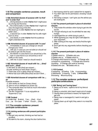 Key 1.10A-1.12A
1.10 The complex sentence:purpose, result
and comparison
1.10A Adverbial clauses of purpose with 'so that'
and 'in order that'
1 ...driving lessons in order thavsothat I might pass
my driving test first time.
2 ... the cinema early in order thavso that I might not
miss the beginning of the film.
3 We stood up in order thavso that we might get a
better view ...
4 ... a second car in order thavsothat his wife might
learn to drive.
5 ...and clearly in order thavso that the audience
might understand me.
1.108 Adverbial clauses of purpose with 'in case'
1 ...immediately in case you change (or should
change)your mind.
2 ... with you in case you are not able (or should not
be able) to get into the house.
3 ...the kitchen in case there is (or should be) a fire.
4 ... train in case there is (or should be) a lot of
trafficon the roads.
5 ... with me in case I need (or should need) it.
1.10C Adverbial clauses of result with 'so ...(that)'
and 'such...(that)'
1 We were so late (that) we missed ...
2 1 was working so hard (that) I forgot...
3 There was such a delay (that) we missed...
4 We've had such difficulties(that) we don't think ...
1.I00 Adverbial clauses of comparison with 'as...
as'
Possible answers
1 John works as hard as Susan (does).
2 John is not so intelligent as Susan (is).
3 This computer does not hold as much information
as that one (does).
4 The film 'Superman 1' is as enjoyable as
'Superman2' (is).
1.10E Context
1 in order that 2 which 3 so ... (that) 4 but
5 as ... as 6 in case 7 when 8 such ... (that)
1.11 The complex sentence:present
participle constructions
3 Not hearing what he said,I asked him to repeat it.
4 You didn't ask me for permission, knowing I would
refuse.
5 Not being a lawyer, I can't give you the advice you
are looking for.
1.11B The present participlein place of adverbial
clauses
1 They broke this window when trying to get into the
house.
2 Though refusing to eat, he admitted he was very
hungry.
3 1 damaged the car while trying to park it..
4 While agreeing you may be right,I still object to
your argument.
5 After looking at the map, we tried to findthe right
street.
6 Don't get into any arguments before checking your
facts.
1.11C The present participlein place of relative
clauses
1 Delete which is. 2 Delete who are.
3 Delete who is. 4 Delete which is.
5 Change which leave to leaving. 6 Change who
complainto complaining. 7 Change who travelto
travelling. 8 Change who work to working.
9 Delete who are. 10 Delete who is.
1.11D Context
1 preparing 2 Feeling 3 As 4 commenting
5 afterlwhen 6 hearing 7 who 8 WhenlAfter
9 knowing 10 announcing
1.12 The complex sentence: perfectlpast
participleconstructions.
1.12A 'Being' and 'having been'
1 Being out of work, I spend a lot of my time at
home.
2 Being a scientist,John hasn't read a lot of novels.
3 Having been promised a reward, he hopes he'll
get one.
4 Being near a newsagent's,I went in and got a
paper.
5 Having been up all night, they were in no mood for
jokes.
1.11A Joining sentences with present participles
('-ing')
1 She got very worried, thinking we had had an
accident.
2 He went to his room, closing the door behind him.
 