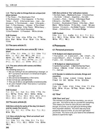 Key 3.48-4.2A
3.48 'The' to refer to things that are unique (not
place names)
1 The Times ... The Washington Post
2 The Economist ... Time magazine 3 The New
Yorker ... Punch 4 the human race ... man ... the
dinosaurs 5 The Graduate ... Jaws 6 the gods ...
God 7 (The) Odyssey ... Ulysses 8 The United
Nations ... Congress 9 the Titanic 10the Navy ...
the Army 11 the French Revolution
12 the President 13 President 14the climate
3.4C Context
1 The 2 a 3 the 4 the 5The 6 a 7The
8the 9an lothe 11 an 12an 13a 14the
15 the
3.5 The zero article (1)
3.5A Basic uses of the zero article (8): 'Life is
short'
1 (-) 2 The 3 (-) 4 the ... (-) 5 (-) 6 the 7 (-)
8the ...(-) 9(-) ... the lo(-)...the 11 (-)
12the... (-1 I s ( - ) 14(-) 15The 16(-)... (-1
17 (-1 18 (-1 ... (-1 19 (-1 20 The ... (-) ... (-1
21 (-1 ... (-1 22 (-1... (-1 23 the 24 (-) ... (-1
3.58 The zero article with names and titles:
'Mr Pym'
The following need an X:
1 We use nothing if we are addressing a stranger, or
Mr + surname if we know it. In American English,
we might use Sir.
3 Mrs cannot be followed by a first name.
6 Not normal use: old-fashioned.
7 This use of Mrs is not generally consideredpolite.
9 Sir John Falstaff. (Title + first name (+ surname)
[> 3.58, note 41)
3.5C Context
1 (-) 2 (-) 3 (-) 4 an 5 (-) 6 the 7 The 8 a
9(-) lOThe 11 the 12(-) 13the 14the
15 (-1 16 (-1 17 (-1 18 (-1 19 (-1 20 (-1 21 (-1
22 (-) 23 (-) 24 (-) 25 (-) 26 The 27 the
3.6 The zero article (2)
3.6A Zero article for parts of the day ('at dawn')
and for meals ('for lunch')
1 (-) 2 (-) 3 (-) 4 (-) 5 The 6 (-) 7 (-) 8 (-)
9the 10a
3.68 Zero article for e.g. 'She's at school' and
'He's in hospital'
1 (-) 2 the 3 (-) 4 a 5 the 6 (-) 7 a 8 (-)
9(-) l o ( - ) 11 (-) 12(-) 13the 1 4 a 15the
16 (-1
3.6C Zero article or 'the' with place names
1 the Dark Ages ... MedievalEurope 2 Central Asia
... the Arctic 3 Brazil ... Argentina ... the USA
4 London ...Paris ... Vienna 5 Montague Road
6 Brown's ... the Hilton 7 Bavaria ... Ohio
8 London ... Buckingham Palace 9 the Alps ... Mont
Blanc 10the Sahara 11 the Nile ... Luxor 12 Lake
Geneva 13 Leoni's ...the Globe Theatre 14 Oxford
Street ... Oxford Circus 15 London Bridge
3.60 Context
1 the 2 (-) 3 (-) 4 dthe 5 (-) 6 (-) 7 (-) 8 (-)
9(-) l o ( - ) 11 the 12the 13(-) 14the 15the
l6the 17(-) 18(-)
4 Pronouns
4.1 Personal pronouns
4.1A Subject and object pronouns
1 Your parcel ... It 2 Jane and l ... We 3 that? ... IPS
4 Jane Wilson?... She's 5 a baby! ... it 6 cat ... IPS
7 John ... him 8 Catherine ... her
4.1 8 Subject or object pronoun?
1 me/him/her/us/them 2 Me/Him/Her/Us~Them
3 melus 4 MeIUs 5 me11 6 than me11am ... l
7 1 ... me11am
4.1C Gender in relation to animals, things and
countries
1 She 2 It 3 itlher 4 shelit 5 itlone 6sheIit
7HeIlt 8it 91t lOShe 11He 12ltlShe
4.1D Context
1 you 2 it 3 who 4 him 5 they 6 me 7 1 8 he
9He lOhe 11 you l2They 13you 14him
15 them
4.2 'One'
4.2A 'One' and 'you'
The moment you get into the mountains, you are on
your own. You have to rely on yourself for everything.
This means you have to carry all your own food,
though, of course, you can get pure drinking water
from mountain streams. You won't see any local
people for days at a time, so you can't get help if
you're lost. You have to do your best to find sheltered
places to spend the night.
 