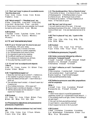 Key 4.26-4.5D
4.28 'One' and 'ones' in place of countablenouns:
'Use this clean one'
1 one 2 one 3 ones 4 ones 5 one 6 ones
7 water/(-) 8 one
4.2C 'Which one@)?'- 'Thislthat(one)', etc.
1 ones 2 ones (tick) 3 one (tick) 4 ones (tick)
5 one (tick) 6 ones (tick) 7 one ... one (tick)
8 These ones or those ones are possible, but it would
be best to omit ones (tick) 9 one 10 ones
4.2D Context
1 Youlone 2 ones 3 youlone 4 ones 5 one
6 one 7 one 8 you 9 you/(-) 10 one/(-)
11 one/(-)
4.3 'It' and 'onelsome/any/none'
4.3A 'It' as in 'it's hot' and 'it's nice to see you'
1 It's Monday, 13th June, today.
2 It's snowing (now). It snows a lot here.
3 It was 22" Celsius in London yesterday.
4 It's 100 kilometres from here to Paris.
5 It's important to get to the meeting.
6 It's difficult making such decisions.
7 It's a pleasure to welcome you all here.
8 It's a pity that they couldn't come.
4.38 'It' and 'one' as subjects and objects:
'I like it'
1 one 2 it 3 none 4 some 5 it 6 them 7 any
8 some 9 them 10one
4.3C 'I hopelbelievelexpect so'
1 Does the next train go to London? - I believe so.
2 The weather is going to improve. -I hope so.
3 Have the letters arrived yet? - I don't think so.11
think not.
4 The rail strike hasn't ended. - It doesn't seem so./
It seems not.
5 It's a holiday tomorrow. -Who says so?
6 There's been a terrible air disaster. - I fear so.
7 Will the democrats win the election? - I don't
expect so.11expect not.
4.3D Context
1 It 2 they 3 It 4 one 5 them 6 them 7 any
8them 9it 10so 11 It 12it 13it
4.4 Possessive adjectives and possessive
pronouns ('mylmine')
4.4A Basic differencesbetween 'my' and 'mine',
etc.
1 her 2 His 3 mine 4 our 5 Yours 6 theirs
7 one's 8 his 9 her 10its
4.48 The double genitive: 'He is a friend of mine'
1 That brother of yours 2 no friend of mine 3 a play
of Shakespeare's 4 thislthat problem of yours
5 a friend of ours 6 That loud music of hers
7 A friend of my sister's 8 Those neighbours of
theirs 9 That radio of yours
4.4C 'My own' and 'of my own'
1 my own roomla room of my own 2 his own
businessla business of his own 3 their own rooms1
rooms of their own 4 its own kennellakennel of its
own
4.4D 'The' in place of 'my', etc.: 'a pain in the
neck'
1 the 2 my 3 the 4 the 5 my 6 My 7 My
8 the 9the 10 the
4.4E Context
1 our 2 ours 3 its 4 your 5 our 6 Yours
7 your 8 hers 9 the 10 our 11 our 12 your
4.5 Reflexive pronouns ('myself')
4.5A Verbs commonly followed by reflexive
pronouns: 'I enjoyed myself'
1 myself 2 yourself 3 himself 4herself 5itselfl
himself [> 4.1C] 6 oneself 7 ourselves
8 themselves 9 herself 10 himself
4.58 Verb + reflexive,or not?: 'I'vedressed
(myself)'
1 hide ourselves 2 washes itself 3 dress herself
4 sat ourselves down 5 got myself wet
6 woke myself up 7 got himself engaged
8 Get yourselflyourselves ready
4.5C Reflexivepronouns used after prepositions
and for emphasis
Write 1:
1 himself 2 you 3 me 4 ourselves 5 herself
6 uslyoulme, etc. 7 himself 8 himself
Write 2:
1 I didn't know about it myself till yesterdayltill
yesterday myself. (or: I myself didn't know about it ...)
2 The building itself is all right, I think.rrhe building is
all right itself ...
3 You can't do that yourself/yourselves!
4 1 can't fetch it - (you) fetch it yourself.
5 Don't expect me to do it. Do it yourself!
4.5D Context
1 itself 2 ourselves 3 ourselves 4 ourselves
5 us 6 themselves 7 themselves 8 them 9 us
10us 11 us 12 ourselves
 