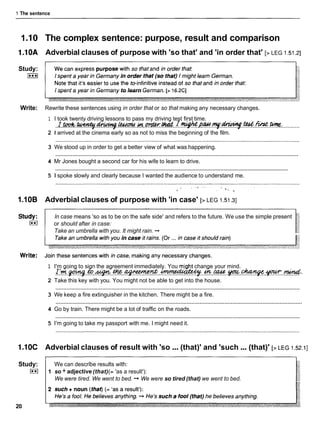 1 The sentence
1.I0 The complex sentence: purpose, result and comparison
1.10A Adverbial clauses of purpose with 'so that' and 'in order that' [> LEG 1.51.21
Study:
I***I
I spent a year in Germany to learn German. [s16.2CI
Write: Rewrite these sentences using in order that or so that making any necessary changes.
1 I took twenty driving lessons to pass my driving test first time.
. r . m . ~ . ~ . l e d d ~ l l d . . ~ . . m . w . . * . ~
........
2 1 arrived at the cinema early so as not to miss the beginning of the film.
3 We stood up in order to get a better view of what was happening.
............................................................................................................................................................
4 Mr Jones bought a second car for his wife to learn to drive.
............................................................................................................................................................
5 1 spoke slowly and clearly because I wanted the audience to understand me.
1.10B Adverbial clauses of purpose with 'in case' [> LEG 1.51.31
In case means 'so as to be on the safe side' and refers to the future. We use the simple present
or should after in case:
Take an umbrella with you. It might rain. -*
1 I'm going to sign the agreement immediately. You mjght change your mind.
I.'fl..gang.&.*..M.~..~..*.w.
2 Take this key with you. You might not be able to get into the house.
............................................................................................................................................................
3 We keep a fire extinguisher in the kitchen. There might be a fire.
............................................................................................................................................................
4 Go by train. There might be a lot of traffic on the roads.
............................................................................................................................................................
5 I'm going to take my passport with me. I might need it.
1.10C Adverbial clauses of result with 'so ...(that)' and 'such ...(that)' [>LEG 1.52.11
Study:
I**I
20
We can describe results with:
1 so + adjective (that)(= 'as a result'):
We were tired. We went to bed. -* We were so tired (that) we went to bed.
 