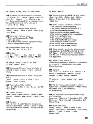 Key 5.3A-5.6C
5.3 Uses of 'some', 'any', 'no' and 'none'
5.3A 'Somelany' or zero in relation to quantity
1 (-) 2 some 3 (-) 4 some 5 some 6 any 7 (-)
8 any 9 (-) 10some 11 (-) 12 some or any
13 (-) Some could be used here to mean e.g. 'money
that hasn't been given to you' [> 5.38, note 41
14some 15any 16 (-)
5.38 Four basic uses of 'some' and 'any'
1 some 2 some 3 some 4 Some 5 any 6 any
7any 8any
5.3C 'Not ...any', 'no' and 'none'
1 There aren't any buses after 12.30.
2 We've got none.
3 I'm no accountant,but these figures are wrong.
4 There's no explanation for this.
5.3D Other uses of 'some' and 'any'
i f 2 e 3 b 4 9 5 d 6 c 7 a
5.3E Context
1 (-) 2 (-) 3 (-) 4 (-) 5 no 6 (-) 7 (-) 8 (-)
9(-) lo(-) 11 (-) 12some(orany) 13some
14 (-1
5.4 'Much', 'many', 'a lot of', '(a) few',
'(a) little', 'fewer', 'less'
5.4A Basic uses of 'much', 'many' and 'a lot of'
1 a lot of 2 much 3 much 4 many 5 a lot of
6 many
5.48 Other common uses of 'much', 'many' and
'a lot of'
1 Much 2 Many 3 much 4 many 5 much
6 many 7 much 8 many
5.4C 'Few', 'a few', 'little', 'a little'
1 few 2 a little 3 little 4 a few 5 a few 6 a little
7 few 8 little
5.4D 'Fewer' and 'less'
1 less ... fewer (or less, informal) 2 fewer (or less,
informal) 3 fewer (or less, informal) 4 less 5 less
6 less
5.4E Context
1 few 2 many 3 A lot of (fewer is also possible
here, but not intended) 4 fewer 5 much 6 a little
7 a lot of ( a little is also possible) 8 a few ( a lot of is
also possible)
5.5 'Both' and 'all'
5.5A 'Bothlboth the' and 'alllall the' with nouns
1 Both (the) 2 All 3 All the 4 All 5 All the
6 All the 7 Both (the) 8 All 9 Both (the)
10 Both (the)
5.58 'Both' and 'all': word order with verbs
1 The customers are all complaining.
2 The patients both had appointmentsat 10.
3 The directors have both retired.
4 Our secretaries can both speak French.
5 The customers should all have complained.
6 The boys both had haircuts.
7 The pupils may all leave now.
8 The students all wrote good essays.
9 Our employees all work too hard.
10 The children must ali go home early.
11 The children here all learn German.
5.5C 'Both' and 'all': word order with pronouns
1 All of us took 2 Both of them turned 3 lknow
both of you 4 She's interested in both of them
5 All of it went 6 She's concerned about all of us
7 All of you filled
5.5D 'None of' and 'neither of'
1 None of the passengers 2 Neither of us waslwere
[> 5.7C, note 21 3 Neither of the tyres needed
4 None of us knew
5.5E Context
1 All 2 us 3 us 4 all the 5 all 6 All the 7 all
8 them 9 bothlboththe 10both 11 Both
12them 13them 14both 15them
5.6 'All (the)', '(althe) whole', 'each' and
'every'
5.6A 'All (the)' compared with '(althe) whole'
1 all my hair 2 the whole situation 3 All the money
4 the whole truth 5 the whole story
6 a whole century
5.68 'All' compared with 'everyoneleverybody'
and 'everything'
1 everyone 2 Everyone 3 Everything 4 All 5 All
6 Everyone 7 Everyone ... all 8 Everything 9 all
10 everything
5.6C 'Each' and 'every'
1 every 2 each 3 every 4 every 5 each
6 every 7 eachlevery 8 everyleach 9 Eachlevery
10each 11 each 12 every 13 each
14 everyleach
 