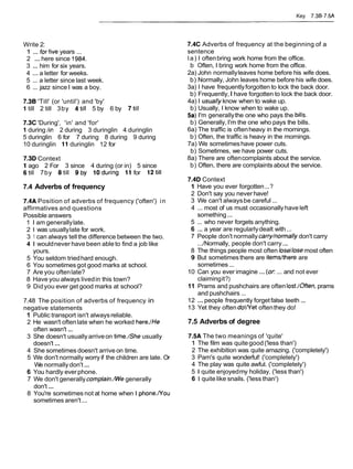Key 7.38-7.5A
Write 2:
1 ... forfive years ...
2 ... here since 1984.
3 ... him for six years.
4 ... a letter for weeks.
5 ... a letter since last week.
6 ... jazz since I was a boy.
7.38 'Till' (or 'until') and 'by'
1 till 2 till 3by 4till 5 by 6 by 7till
7.3C 'During', 'in' and 'for'
1 during /in 2 during 3 duringlin 4 duringlin
5 duringlin 6 for 7 during 8 during 9 during
10 duringlin 11duringlin 12 for
7.3D Context
1 ago 2 For 3 since 4 during (or in) 5 since
6till 7by 8till 9by loduring 11 for 12till
7.4 Adverbs of frequency
7.4A Position of adverbs of frequency ('often') in
affirmatives and questions
Possible answers
1 I am generallylate.
2 1 was usuallylate for work.
3 1 can always tellthe difference between the two.
4 1 wouldnever have been able to find a job like
yours.
5 You seldom triedhard enough.
6 You sometimesgot good marks at school.
7 Are you oftenlate?
8 Have you always livedin this town?
9 Didyou ever get good marks at school?
7.48 The position of adverbs of frequency in
negative statements
1 Public transport isn't alwaysreliable.
2 He wasn't oftenlate when he worked here.lHe
often wasn't ...
3 She doesn't usually arriveon time./She usually
doesn't ...
4 She sometimes doesn't arrive on time.
5 We don't normally worry if the children are late. Or
We normallydon't...
6 You hardly everphone.
7 We don't generally complain./Wegenerally
don't ...
8 You're sometimes not at home when I phone.ffou
sometimes aren't...
7.4C Adverbs of frequency at the beginning of a
sentence
la) I oftenbring work home from the office.
b Often, I bring work home from the office.
2a) John normallyleaves home before his wife does.
b) Normally, John leaves home before his wife does.
3a) I have frequentlyforgotten to lock the back door.
b) Frequently,I have forgotten to lock the back door.
4a) I usual!y know when to wake up.
b) Usually, I know when to wake up.
5a) I'm generallythe one who pays the bills.
b) Generally,I'm the one who pays the bills.
6a) The traffic is oftenheavy in the mornings.
b) Often, the traffic is heavy in the mornings.
7a) We sometimeshave power cuts.
b) Sometimes, we have power cuts.
8a) There are oftencomplaints about the service.
b) Often, there are complaints about the service.
7.4D Context
1 Have you ever forgotten...?
2 Don't say you never have!
3 We can't alwaysbe careful ...
4 ... most of us must occasionally have left
something...
5 ... who never forgets anything.
6 ... a year are regularlydealt with...
7 People don't normally carry/normallydon't carry
...INormally, people don't carry...
8 The things people most often lose/losemost often
9 But sometimesthere are itemslthere are
sometimes...
10 Can you ever imagine ... (or ... and not ever
claimingit?)
11 Prams and pushchairs are often lost.lOften,prams
and pushchairs ...
12 ...people frequently forgetfalse teeth ...
13 Yet they often do!ffet oftenthey do!
7.5 Adverbs of degree
7.5A The two meanings of 'quite'
1 The film was quitegood('less than')
2 The exhibition was quite amazing. ('completely')
3 Pam's quite wonderful! ('completely')
4 The play was quite awful. ('completely')
5 1 quite enjoyedmy holiday. ('less than')
6 1 quite like snails. ('less than')
 