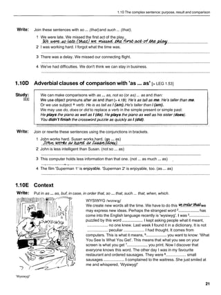 1.10 The complex sentence: purpose, result and comparison
Write: Join these sentences with so ... (that)and such ... (that).
We were late. We missed the first act of the play.
......................................
. W e . . ~ . ~ o . ~ . ~ ~ R . . u c e . . ~ . . @ . . ~ . @
I was working hard. I forgot what the time was.
There was a delay. We missed our connecting flight.
We've had difficulties. We don't think we can stay in business.
1.10D Adverbial clauses of comparison with 'as...as' [> LEG I .53]
... ...
We can make comparisons with as as, not so (or as) as and than:
Or we use subject + verb: He is as tall as I (am).He's taller than I (am).
We may use do, does or did to replace a verb in the simple present or simple past:
Write: Join or rewrite these sentences using the conjunctions in brackets.
John works hard. Susan works hard. ( s ... as)
JotMZulvrk4~~ha*w:a4Su&an~~
........................................................... ?.......1:.
....................................................................................
John is less intelligent than Susan. (not so ... as)
............................................................................................................................................................
This computer holds less information than that one. (not ... as much ... as) .
.....................&.* ...................................................................................................................................
The film 'Superman 1' is enjoyable. 'Superman 2' is enjoyable, too. (as ... as)
1.10E Context
Write: Put in as ... as, buf, in case, in order that, so ... that, such ... that, when, which.
WYSIWYG /w~z~wrg/
We create new words all the time. We have to do this *.E?&X.wwe
...................
may express new ideas. Perhaps the strangest word has
come into the English language recently is 'wysiwyg'. I was ...................
...................
puzzled by this word I kept asking people what it meant,
................... no one knew. Last week I found it in a dictionary. It is not
................... peculiar ................... I had thought. It comes from
computers. This is what it means, ................... you want to know: 'What
You See Is What You Get'. This means that what you see on your
screen is what you get '................... you print. Now I discover that
everyone knows this word. The other day I was in my favourite
restaurant and ordered sausages. They were ................... small
sausages ...................I complained to the waitress. She just smiled at
me and whispered, 'Wysiwyg!'
'Wysiwyg!'
 