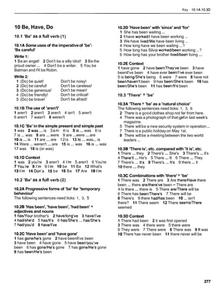 Key 10.1A-10.3D
10 Be, Have, Do
10.1 'Be' as a full verb (1)
10.1A Some uses of the imperativeof 'be':
'Be careful'
Write 1:
1 Be an angel! 2 Don't be a silly idiot! 3 Be the
proud owner ... 4 Don't be a writer. 5 You be
Batman and I'll be Robin.
Write 2:
1 (Do) be quiet! Don't be noisy!
2 (Do) be careful! Don't be careless!
3 (Do) be generous! Don't be mean!
4 (Do) be friendly! Don't be critical!
5 (Do) be brave! Don't be afraid!
10.1B The use of 'aren't'
1 aren't 2 aren't 3 aren't 4 isn't 5 aren't
6 aren't 7 wasn't 8 weren't
10.1C 'Be' in the simple present and simple past
1 was 2was ...is 3am 4is 5is ...was 6is
7 is ... was 8 are ... were 9 are ...were ...are
10is ...is 11 are ...are 12is 13 Is...was... is
14 Were ... weren't ...are 15 is ... was 16 is ... was
17 was 18 is (or was)
10.1D Context
1 was 2 you're 3 aren't 4 1'm 5 aren't 6 You're
7You're 8 I'm 9 I'm 10 be 11 Be 12 What's
13 I'm 14Don's 15 be 16 Be 17 Are 18 I'm
10.2 'Be' as a full verb (2)
10.2A Progressive forms of 'be' for 'temporary
behaviour'
The following sentences need ticks: 1, 3, 5
10.28 'Has been', 'have been', 'had been' +
adjectives and nouns
1 hasNour brother's 2 havellong've 3 havell've
4 hadlshe'd 5 hasllt's 6 has/Shels ... haslshe's
7 hadlyou'd 8 havell've
10.2C 'Have been' and 'have gone'
1 has gonelhe's gone 2 have beenll've been
3 have been 4 have gone 5 have beenlyou've
been 6 has gone/Hels gone 7 has gone/Hels gone
8 has been/Hels been
10.2D 'Have been' with 'since' and 'for'
1 She has been waiting ...
2 1 have worked11have been working ...
3 We have livedme have been living ...
4 How long have we been waiting ...?
5 How long has Silvia workedlbeen working ...?
6 How long has your brother livedlbeen living ...
10.2E Context
1 have gone 2 have beenmhey've been 3 have
beenll've been 4 have ever beenll've ever been
5 is beinglshe's being 6 were 7 were 8 have not
beenlhaven't been 9 has beenlshe's been 10has
beenlshe's been 11 has beenllt's been
10.3 'There' + 'be'
10.3A 'There + 'be' as a 'natural choice'
The following sentences need ticks: 1, 3, 6
2 There is a good clothes shop not far from here.
4 There was a photograph of that girlin last week's
magazine.
5 There willbe a new security system in operation...
7 There is a public holiday on May 1st.
8 There willbe a meetingbetween the two world
leaders ...
10.38 'Thereis', etc. compared with 'it is', etc.
1 There ... they 2 There's ... She's 3 There's ...it's
4 There'll ...He's 5 There ... It 6 There ...They
7 There's ... lt's 8 There's ... lt's 9 there ... it
10 there ...they
10.3C Combinations with 'there'+ 'be'
1 There was 2 There are 3 Are there1Have there
been ... there arelthere've been - There are
4 Is there ... there is 5 There aremhere will be
6 There has beenmhere's 7 There will be
8 There's 9 there hadlhas been 10 ... isn't
there? 11 There seem 12 There seemsmhere
seemed
10.3D Context
1 There had been 2 it was first opened
3 There was 4 there were 5 there were
6 They were 7 There were 8 There was 9 It was
10 There has never been 11 there never will be
 