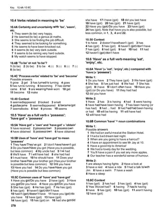 Kev 10.4A-10.6C
10.4 Verbs related in meaning to 'be'
10.4A Certainty and uncertainty with 'be', 'seem',
etc.
1 They seem (to be) very happy.
2 He seemed(to be) a genius at maths.
3 She seems to be finding the job difficult.
4 They seemed to be looking for something.
5 He seems to have been knocked out.
6 It seems (to be) very dark outside.
7 It seems to be raining very hard outside.
8 My watch seems to have stopped.
10.48 'To be' or not 'to be'?
1 (to be) 2 (to be) 3 to be 4 (-) 5 (-) 6 (-) 7 (-)
8 (to be)
10.4C 'Processverbs' related to 'be' and 'become'
Possible answers
1 grow 2 get 3 has turnedlis turning 4 goes
5 has runlis running 6 becoming 7 has come1
came 8 fell 9 are wearinglhave worn 10 get
11 become 12 make
10.40 Context
1 seernedlappeared 2 looked 3 smelt
4 govbecame 5 seernedlappeared 6 becamelgot
7 seemsllooks 8 feel 9 proves 10 seems
10.5 'Have' as a full verb = 'possess';
'have got' = 'possess'
10.5A 'Have got' = 'own' and 'have got' = 'obtain'
1 have received 2 possess/own 3 possess/own
4 have obtained 5 possesslown 6 have obtained
10.58 Uses of 'have' and 'have got' to mean
'possess'
1 They havenhey've got 2 1 don't havelhaven't got
3 Do you have1Haveyou got (Have you is possible,
but less common) 4 My uncle had 5 l've had
6 We'll have 7 l will have had 8 she had had
9 lmust have 10 he should have 11 Does your
brother have1Has your brother got (Has your brother
is possible but less common) 12 Will you have
13 Have you had 14 Do you have1Haveyou got
(Have you is possible but less common)
10.5C Common uses of 'have' and 'have got'
1 Have you got/Do you have 2 have (got) 3 Have
you goVDo you have 4 Have you goVDo you have
5 She has (got) 6 He has (got) 7 He has (got)
8 has (got) 9 haven't (got)/donlt have
10 hasn't (got)/doesn't have 11 have you (got)ldo
you have 12 have (got) 13 have (got)
14 have (got) 15 has (got) on 16 had she govdid
she have 17 l have (got) 18 did you last have
19 have (got) 20 has (got) 21 have (got)
22 Have you (got)/Do you have 23 have (got)
24 has (got). Note that have youis also possible, but
less common, in 1, 3, 4 and 22.
10.50 Context
1 to have 2 doesn't havelhasn't (got) 3 has
4 has (got) 5 has (got) 6 haven't (got)/don't have
7 has (got) 8 had (got) 9 had 10 had 11 had
12 haven't (got)/donlt have
10.6 'Have' as a full verb meaning 'eat',
'enjoy', etc.
10.6A 'Have' (= 'eat', 'enjoy',etc.) compared with
'have (= 'possess')
Write 1:
1 Do you have 2 They have (got) 3 We have (got)
4 She has 5 l've just had 6 We had 7 She has
(got) 8 l have 9 l don't often have 10 Have you
(got) (or Do you have) 11 they had had
12 did you have
Write 2:
1 Have 2 has 3 is having 4 had 5 were having
6 have hadlhave been having 7 has been having (or
has had) 8 had ... had 9 had hadlhad been having
or had 10 will be having 11 will have had
12 will have had
10.6B Common 'have' + noun combinations
Write 1:
Possible apswers
1 We hadan awful mealat the Station Hotel.
2 1 hada baddream last night.
3 When are you going to have a haircut?
4 1 have an appointment to see Mr Jay at 10.
5 Have a good trip to America!
6 We hada lovely day for the wedding.
7 You'll have a pain if you eat any more apples.
8 Our teacher has a wonderful sense of humour.
Write 2:
1 are always having fights 2 Have a look at
3 have a rest 4 have a ride 5 l had a talk tolwith
Jim 6 have a swim 7 have a wash
8 Have a sleep
10.6C Context
1 has (got) 2 has had 3 has (got) 4 has (got)
5 'Has Worzel had? 6 having 7 haslis having
8 have 9 has (got) 10 has (got) 11 aren't having
12 have (got)
 