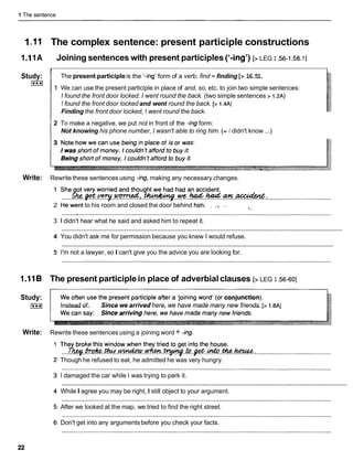 1 The sentence
1.I1 The complex sentence: present participle constructions
1.I1A Joining sentences with present participles ('-ing') [> LEG I .56-I
.58.1]
I 1
Study:
I***I
I
The present participleis the '-ing' form of a verb: find -finding [> 16.51.
I
1 1 We can use the present participle in place of and, so, etc. to join two simple sentences:
' I found the front door locked. I went round the back. (two simple sentences > 1.2A)
1 found the front door locked and went round the back. [> 1.4A]
Finding the front door locked, 1 went round the back.
2 To make a negative, we put not in front of the -ing form:
Not knowing his phone number, I wasn't able to ring him. (= I didn't know ...)
Write: Rewrite these sentences using -ing,making any necessary changes.
..... ....................................
2 He,wentto his room and closed the door behind him. . .., .. % ,
,
............................................................................................................................................................
3 1 didn't hear what he said and asked him to repeat it.
............................................................................................................................................................
4 You didn't ask me for permission because you knew I would refuse.
............................................................................................................................................................
5 I'm not a lawyer, so I can't give you the advice you are looking for.
1.I16 The present participlein place of adverbialclauses [> LEG I .56-601
Study:
I***I Instead of: Since we arrived here, we have made many new friends. [> 1.8AI
Write: Rewrite these sentences using a joining word + -ing.
Though he refused to eat, he admitted he was very hungry.
I damaged the car while I was trying to park it.
............................................................................................................................................................
While I agree you may be right, I still object to your argument.
After we looked at the map, we tried to find the right street.
Don't get into any arguments before you check your facts.
 