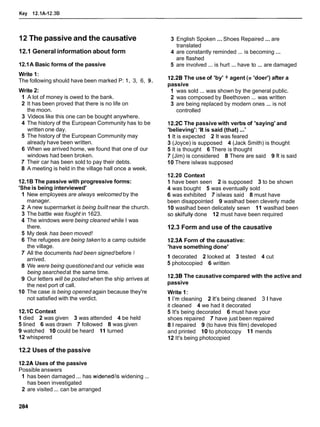 Key 12.1A-12.38
12 The passive and the causative
12.1 General information about form
12.1A Basic forms of the passive
Write 1:
The following should have been marked P: 1, 3, 6, 9.
Write 2:
1 A lot of money is owed to the bank.
2 It has been proved that there is no life on
the moon.
3 Videos like this one can be bought anywhere.
4 The history of the European Community has to be
written one day.
5 The history of the European Community may
already have been written.
6 When we arrived home, we found that one of our
windows had been broken.
7 Their car has been sold to pay their debts.
8 A meeting is held in the village hall once a week.
12.1B The passive with progressive forms:
'She is being interviewed'
1 New employees are always welcomed by the
manager.
2 A new supermarket is being built near the church.
3 The battle was fought in 1623.
4 The windows were being cleaned while I was
there.
5 My desk has been moved!
6 The refugees are being taken to a camp outside
the village.
7 All the documents had been signed before I
arrived.
8 We were being questioned and our vehicle was
being searchedat the same time.
9 Our letters will be posted when the ship arrives at
the next port of call.
10 The case is being opened again because they're
not satisfied with the verdict.
12.1C Context
1 died 2 was given 3 was attended 4 be held
5 lined 6 was drawn 7 followed 8 was given
9 watched 10 could be heard 11 turned
12 whispered
12.2 Uses of the passive
3 English Spoken ...Shoes Repaired ... are
translated
4 are constantly reminded ... is becoming ...
are flashed
5 are involved ... is hurt ... have to ... are damaged
12.2B The use of 'by' + agent (= 'doer') after a
passive
1 was sold ... was shown by the general public.
2 was composed by Beethoven ... was written
3 are being replaced by modern ones ... is not
controlled
12.2C The passive with verbs of 'saying' and
'believing': 'It is said (that) ...'
1 It is expected 2 It was feared
3 (Joyce) is supposed 4 (Jack Smith) is thought
5 It is thought 6 There is thought
7 (Jim) is considered 8 There are said 9 It is said
10 There islwas supposed
12.20 Context
1 have been seen 2 is supposed 3 to be shown
4 was bought 5 was eventually sold
6 was exhibited 7 islwas said 8 must have
been disappointed 9 waslhad been cleverly made
10 waslhad been delicately sewn 11 waslhad been
so skilfully done 12 must have been required
12.3 Form and use of the causative
12.3A Form of the causative:
'have something done'
1 decorated 2 looked at 3 tested 4 cut
5 photocopied 6 written
12.3B The causative compared with the active and
passive
Write 1:
1 I'm cleaning 2 It's being cleaned 3 l have
it cleaned 4 we had it decorated
5 It's being decorated 6 must have your
shoes repaired 7 have just been repaired
8 1 repaired 9 (to have this film) developed
and printed 10 to photocopy 11 mends
12 It's being photocopied
12.2A Uses of the passive
Possible answers
1 has been damaged ... has widenedlis widening ...
has been investigated
2 are visited ... can be arranged
 