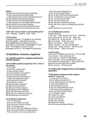 Key 12.3C-13.2A
Write 2:
l a She had her best skirt cleaned yesterday.
b She's having her eyes tested today.
c She's going to have a tooth extracted tomorrow.
2a She had two trees planted yesterday.
b She's having a film developed today.
c She's going to have two teeth filled tomorrow.
3a She had her car serviced yesterday.
b She's having some furniture delivered today.
c She's going to have her hair done tomorrow.
12.3C 'Get' in the causative: 'get somethingdone'
1 get 2 getting 3 getting 4 get 5 Get
12.30 Context
1 havelget it repaired 2 havelget a new washing
machine installed 3 havelget it serviced
4 havinglgetting films developed and printed
5 havelget our eyes tested 6 (havelget)our teeth
filled 7 (havelget) our chests X-rayed
8 havelget my hair cut 9 havelget any jobs done
13 Questions, answers, negatives
13.1 YeslNo questions, negative statements,
YesINo answers
13.1A YeslNo questions (expecting 'Yes' or 'No' in
the answer)
1 Am I late?
2 Is this the London train?
3 Are my photos ready?
4 Is John working in the garden?
5 Are the children studying?
6 Does Jane give piano lessons?
7 Was Tony enjoying himself?
8 Do they live in the south?
9 Should she be here?
10 Could she ask a question?
11 Will it be fine tomorrow?
12 Will your friend be staying?
13 Would they like an invitation?
14 Do they often argue like that?
15 Do you run a mile every morning?
16 Did Sheila go to the lecture?
13.1B Negative statements
1 No, I'm not ready.
2 No, she isn't (she's not) right.
3 No, they aren'! (they're not) late.
4 No, I'm not being silly.
5 No, he isn't (he's not) working in London.
6 No, they aren't (they're not) playing tennis.
7 No, you aren't (you're no:) going to fail.
8 No, she wasn't waiting for me.
9 No, he can't speak Russian.
10 No, he won't (he'll not) be leaving soon.
11 No, it wouldn't be a very good idea.
12 No, it doesn't look like rain.
13 No, they don't always win.
14 No, they didn't miss the last lesson.
15 No, she hasn't (she's not) always been good at
sport.
16 No, I haven't (I've not) met her.
13.1C YeslNo short answers
Possible answers
1 Yes, l am. 2 No, she isn't (she's not). 3 No, they
aren't (they're not). 4 Yes, l am. 5 No, she
isn't (she's not). 6 Yes, we are. 7 Yes, l am.
8 No, she wasn't. 9 Yes, they were.
10 Yes, you should. 11 No, I won't.
12 No, I wouldn't. 13 Yes, she (still) does.
14 Yes, l do. 15 No, he didn't. 16 Yes, he has.
17 No, I haven't. 18 No, she hasn't.
13.1D Context
1 Did we turn off1Have we turned off 2 Yes, we did1
Yes, we have 3 Are all the taps off?
4 Yes, they are 5 haven't remembered1
didn't remember 6 Yes, we havelyes, we did
7 Are there any windows open? 8 No, there aren't
9 Are the front and back doors locked?
10 Yes, they are 11 haven't got
13.2 Alternativenegative forms and negative
questions
13.2A Negative statements with 'negative
adverbs': 'never', etc.
1 I never go to the cinema.
2 She hardly ever watches TV.
3 1 can seldom get him on the phone.
4 They barely greeted me.
5 We scarcely ever go out.
6 We can hardly wait till tomorrow.
7 We rarely see our neighbours.
8 It's scarcely worth the trouble.
9 l've bought no eggs.
10 1 spoke to no one.
11 I want none of them.
12 She said nothing.
13 We went nowhere.
14 Please tell nobody.
15 She hardly understandsEnglish.
 