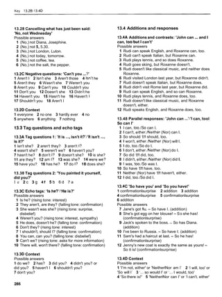 Key 13.28-13.4D
13.28 Cancelling what has just been said:
'No, not Wednesday'
Possible answers
1 (No,) not Diana, Josephine.
2 (No,) not 5, 5.30.
3 (No,) not London, Luton.
4 (No,) not today, tomorrow.
5 (No,) not coffee, tea.
6 (No,) not the salt, the pepper.
13.2CNegative questions: 'Can't you ...?'
1 Aren't l 2 Isn't she 3 Aren't those 4 Isn't he
5 Aren't they 6 Wasn't she 7 Weren't you
8 Aren't you 9 Can't you 10 Couldn't you
11 Don't you 12 Doesn't she 13 Didn't he
14 Haven't you 15 Hasn't he 16 Haven't l
17 Shouldn't you 18 Aren't I
13.2D Context
1 everyone 2 no one 3 hardly ever 4 no
5 anywhere 6 anything 7 nothing
13.3 Tag questions and echo tags
13.3A Tag questions 1: 'It is ...,isn't it?'Iclt
isn't ...,
is it?'
1 isn't she? 2 aren't they? 3 aren't I?
4 wasn't she? 5 weren't we? 6 haven't you?
7 hasn't he? 8 don't I? 9 doesn't she? 10 is she?
11 arethey? 12am I? 13wasshe? 14werewe?
15 have you? 16 has he? 17 do I? 18 does she?
13.38 Tag questions 2: 'You painted it yourself,
did you?'
l e 2 c 3 9 4 f 5 b 6 d 7 a
13.3C Echo tags: 'Is he?'/'He is?'
Possible answers
1 Is he? (rising tone: interest)
2 They aren't, are they? (falling tone: confirmation)
3 She wasn't was she? (rising tone: surprise,
disbelief)
4 Weren't you? (rising tone: interest, sympathy)
5 He does, doesn't he? (falling tone: confirmation)
6 Don't they? (rising tone: interest)
7 1 shouldn't, should I? (falling tone: confirmation)
8 You can, can you? (falling tone: disbelief)
9 Can't we? (rising tone: asks for more information)
10 There will, won't there? (falling tone: confirmation)
13.3DContext
Possible answers
1do we? 2 has? 3 did you? 4 didn't you? or
did you? 5 haven't l 6 shouldn't you?
7 don't you?
13.4 Additions and responses
13.4A Additions and contrasts: 'John can ...and I
can, toolbut 1 can't'
Possible answers
1 Rudi can speak English, and Roxanne can, too.
2 Rudi can't speak Italian, but Roxanne can.
3 Rudi plays tennis, and so does Roxanne.
4 Rudi goes skiing, but Roxanne doesn't.
5 Rudi doesn't like classical music, and neither does
Roxanne.
6 Rudi visited London last year, but Roxanne didn't.
7 Rudi doesn't speak Italian, but Roxanne does.
8 Rudi didn't visit Rome last year, but Roxanne did.
9 Rudi can speak English, and so can Roxanne.
10 Rudi plays tennis, and Roxanne does, too.
11 Rudi doesn't like classical music, and Roxanne
doesn't, either.
12 Rudi speaks English, and Roxanne does, too.
13.48 Parallel responses: 'John can ...'/'I can, tool
So can I'
1 I can, too.1So can I.
2 l can't, either./Neither (Nor) can I.
3 So should 1
.
1
1 should, too.
4 l won't, either./Neither (Nor) will I.
5 1 do, too.1So do I.
6 l don't, either.1Neither (Nor) do I.
7 So did 1
.
1
1did, too.
8 l didn't, either./Neither (Nor) did I.
9 1 was, too.1So was I.
10 So have 1
.
1
1 have, too.
11 Neither (Nor) have 1
.
1
1 haven't, either.
12 1 did, too.1So did I.
13.4C 'So have you' and 'So you have!'
1 confirmationlsurprise 2 addition 3 addition
4 confirmationlsurprise 5 confirmationlsurprise
6 addition
Possible answers
7 Jane's got flu. - So have I. (addition)
8 She's got egg on her blouse! - So she has!
(confirmationlsurprise)
9 Jack's spoken to the boss. - So has Diana.
(addition)
10 I've been to Russia. - So have I. (addition)
11 Sam's had a haircut at last. - So he has!
(confirmationlsurprise)
12 Jenny's new coat is exactly the same as yours! -
So it is! (confirmationlsurprise)
13.4D Context
Possible answers
1 'I'm not, either' or 'NeitherlNor am 1' 2 '1 will, too' or
'So will 1' 3 '... so would I' or '... I would, too'
4 'So there is!' 5 'NeitherlNor can I' or 'I can't, either'
 