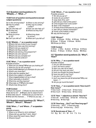Key 13.5A-13.7E
13.5 Question-word questions (1):
'Who(m)...?, 'What ...?'
13.5A Form of question-wordquestions (except
subject questions)
la Is she arriving today? b When is she arriving?
2a Has he written b Why has he written
a letter? a letter?
3a Can she help us? b How can she help us?
4a Do they live b Where do they live?
in Jamaica?
5a Does he arrive b What time does
at 1O? he arrive?
6a Can't you tell us? b What can't you tell us?
13.58 'Who(m)...?' as a question-word
1 Who(m) did you invite to your house?
2 Who(m) did Jane see this morning?
3 Who(m) did you speak to?
4 Who(m) did they employ?
5 Who(m) did she buy this present for?
6 Who(m) did John phone?
7 Who(m) did you complain to?
8 Who(m) did she write to?
13.5C 'What ...?' as a question-word
Possible answers
1 What are you doing?/What are you looking at?
2 What do you do (for a living)?
3 What (kindtmaketsort of) shampoo do you use?
4 What's your boss like?
5 What was the weather like?
6 What's this (called) in English?
7 What (maketkindtsortof) car is that?
8 What nationality is Ibrahim?
9 What time are they leaving?
10 What date is it?/Whatls the date?
11 What's that (thing) (for)?
13.5D Context
1 What's his name? 2 What's he done this time?/
What did he do? 3 Who(m) did he steal it from?
4 What date was it? 5 What did you do that for?
6 What are the chances ... 7 What do you say ...?
13.6 Question-word questions (2): 'When?',
'Where?', 'Which?', 'Whose?'
13.6A 'When...?' and 'Where ...?' as question-
words
Possible answers
1 When is (or When's) Jim's birthday?
2 Where did you get that T-shirt, Alice?
3 When does the coach leave, Mary?
4 Where's Kyzyl?
13.68 'Which...?' as a question-word
Possible answers
1 film did you go to?
2 books do you prefer?
3 soap does Amy use?
4 girls did you meet at the party?
5 is the longest river in the world?
6 desk is the cheapest?
7 of these three briefcases do you prefer?
8 year will you always remember?
9 month is the hottest in Italy?
10 way did the boys go?
13.6C 'Whose?'
1 Who 2 Whose 3 Who 4 Whose 5 Whose
6 Whose 7 Whose 8 Whose 9 Who
10 Whose (or Who)
13.6D Context
1 When 2 Who 3 which 4 Whose 5 Where
6 when 7 Where 8 Which 9 who 10 When
13.7 Question-word questions (3): 'Why?',
'How?'
13.7A 'Why...?' as a question-word
Possible answers
1 are you still downstairs?
2 don't we have a party?
3 didn't you ask me to help?
4 did you ring Jack just now?
5 have you bought me these flowers?
6 have you got to ring Tony?
7 are you in such a hurry?
8 don't you leave the job till tomorrow?/Why not
leave ...?
9 did you go round the back?
13.78 'How ...?' as a question-word; 'How much?/
How many?'
1 How much 2 How much 3 How many
4 How much 5 How many 6 How many
13.7C 'How ' + adjective or adverb: 'How far?'
1 How old 2 How deep 3 How far 4 How big
5 How long 6 How high
13.7D 'How long... (for)?' and 'How long ago?'
1 How long ... (for)? 2 How long ago
3 How long ago 4 How long ... (for)?
13.7E Social uses of 'How ...?'
I d 2 9 3 c 4 h S f 6 e 7 b 8 a
 