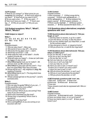 Key l3.7F-13.9D
13.7F Context
1 'What do you charge?' or 'What (price) do you
chargelare you charging?' 2 'How much space do
you want?' 3 'How long do you want it (for)?'
4 'Do you want a box ...?' 5 'Do you want ...?'
6 'How much have you made ...?' 7 'How's your
leg ...?' 8 'Why do you ask?' or 'Why are you
asking?'
13.8 Subject-questions:'Who?', 'What?',
'Which', 'Whose?'
13.8A Subject or object?
Write 1:
1 s 2 0 3 0 4 s 5 s 6 0 7 0 8 s
9 0 1 0 s 1 1 0 1 2 s
Write 2:
Possible answers
1 Who can play chess? - Mary can.
2 Who wants to have a day off? - We all do.
3 Who broke the big glass vase? - I didn't.
4 Who'll help tomorrow?- Iwill.
5 What made this mark on the table? - A knife
(made it)./A knife did.
6 What will make you happy? - Anew car (will make
me happy)./A new car will.
7 WhichMlhatteacher took you for maths? - Mr
Johnson (took us)./Mr Johnson did.
8 WhichMlhat tie goes best with this shirt? - Your
blue one (goes best)./Your blue one does.
9 Whose dog bit you? - My neighbour's (dog).lMy
neighbour's dog did.
10 WhichMlhat dog bit you?- The dog which lives
next door (did).
11 Whose suitcase got lost on the journey? -Janet's
(suitcase) (did).
Write 3:
Possible answers
1 Who can play the guitar?NVhich of you can ...?
2 Who would like some more coffee?
3 What happens in the film?
4 Who's coming? Which of you are coming? How
many of you are coming?
5 Which actor impressed you the most?
6 Whose chair is squeaking? Which chair is
squeaking?
7 Whose car is the blue Fiat?
8 Who's comingNVhichof you are coming on an
excursion with me?
13.89 Context
Possible answers
1 Who composed ...? 2 What songs did he
compose? 3 Which party willlwould win ...?
4 Who willlwould be ...? 5 What arelwere the
papers saying? 6 Which papers arelwere ... ?
7 Which country haslhad ...? 8 Whose system
doesldid ...? 9 What doesldid Mr Berlin think ...?
13.9 Questions about alternatives; emphatic
questions with 'ever'
13.9A Questionsabout alternatives (1): 'Did you
laugh, or cry?'
1 Did they listen to records, or go for a walk?
2 Can she dance, (or) sing, or play the piano?
3 Do you buy clothes when you need them, or wait
for the summer sales?
4 Has she gone to church, or stayed at home?
5 Will you phone her, or wait till she rings back?
13.99 Questions about alternatives(2): 'Did you
take it, or didn't you?'
l a Do you like fish, or don't you?
b Do you or don't you like fish?
c Do you like fish, or not?
2a Can you help me, or can't you?
b Can you or can't you help me?
c Can you help me, or not?
3a Have you sent a card, or haven't you?
b Have you or haven't you sent a card?
c Have you sent a card, or not?
4a Will you phone the plumber, or won't you?
b Will you or won't you phone the plumber?
c Will you phone the plumber, or not?
13.9C Emphatic questions with 'ever',etc.
1 Who ever 2 Why ever 3 When ever
4 What ever 5 Where ever 6 How ever
7 How ever
These answers could also be expressed with Who on
earth, etc.
13.9D Context
Possible answers
1 What ever 2 What everlon earth 3 whenever
4 'Have you broken down, or run out of petrol?'
5 'Have you tried to start it, or not?' 6 have you or
haven't you?
 