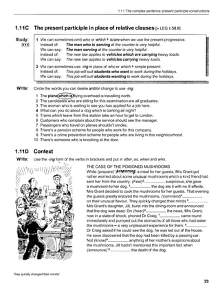 1.1 1 The complex sentence:present participle constructions
1.11C The present participle in place of relative clauses [> LEG I .58.6]
Study:
I***I
1 We can sometimes omit who or whlch+ idare when we use the present progressive.
lnstead of: The man who is serving at the counter is very helpful.
We can say: The man serving at the counter is very helpful.
lnstead of: The new law applies to vehicles which are carrying heavy loads.
We can say: The new law applies to vehicles carrying heavy loads.
2 We can sometimes use -ing in place of who or which + simple present:
lnstead of: This job will suit students who want to work during the holidays.
We can say: This job will suit students wanting to work during the holidays.
Write: Circle the words you can delete and/or change to use -ing.
1 The wh~ch
IS lying overhead is travelling north.
2 The candidates who are sitting for this examination are all graduates.
3 The woman who is waiting to see you has applied for a job here.
4 What can you do about a dog which is barking all night?
5 Trains which leave from this station take an hour to get to London.
6 Customers who complain about the service should see the manager.
7 Passengers who travel on planes shouldn't smoke.
8 There's a pension scheme for people who work for this company.
9 There's a crime prevention scheme for people who are living in this neighbourhood.
10 There's someone who is knocking at the door.
1.11D Context
Write: Use the -ingform of the verbs in brackets and put in after, as, when and who.
THE CASE OF THE POISONED MUSHROOMS
While (prepare)'W-. a meal for her guests, Mrs Grant got
rather worried about some bnusual mushrooms which a kind friend had
sent her from the country. (Feel) ...................
suspicious, she gave
a mushroom to her dog. ...................
the dog ate it with no ill effects,
Mrs Grant decided to cook the mushrooms for her guests. That evening
the guests greatly enjoyed the mushrooms, (comment) ...................
on their unusual flavour. They quickly changed their minds ...................
Mrs Grant's daughter, Jill, burst into the dining-room and announced
that the dog was dead. On (hear) ...................
the news, Mrs Grant,
now in a state of shock, phoned Dr Craig, ...................
came round
immediately and pumped out the stomachs of all those who had eaten
the mushrooms- a very unpleasant experience for them. ...................
Dr Craig asked if he could see the dog, he was led out of the house.
He soon discovered that the dog had been killed by a passing car.
Not (know) ...................
anything of her mother's suspicions about
the mushrooms, Jill hadn't mentioned this important fact when
(announce)lo ...................the death of the dog.
They quickly changed their minds!
 