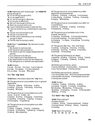 Key 16.48-1
6.68
16.4B Adjectives with 'toolenough': 'too weaklnot
strong enough to'
I'm not strong enough to lift it.
I'm too weaktolift it.
I'm not rich enough to afford one.
I'm too poor to afford one.
She isn't old enough to drive a car.
She's too young to drive a car.
I wasn't interested enough to watch the film.
I was too bored (or e.g. uninterested) to watch the
film.
The pie isn't cool enough to eat.
The pie is too hot to eat.
The film wasn't interesting (or e.g. exciting)
enough to watch.
The film was too boring to watch.
16.4C Noun + toinfinitive: 'My decision to wait
was wise'
1 My decision to wait was wise.
2 His refusal to help surprised us.
3 Her failure to get into college disappointed her
parents.
4 It's a pleasure to be with you.
5 Their eagerness to help pleased me.
6 My determination to pass the test helped me.
7 My willingness to co-operate was appreciated.
16.4D Context
l.to see 2 to see 3 to move 4 as to help me
5 to help 6 to please 7 to have disturbed
8 to run away 9 to give 10to send
16.5 The '-ing' form
16.5A Basic information about the '-ing' form
A1 The gerund as an uncountable noun in general
statements
1 Dancing 2 Being 3 Not being 4 riding
5 reading 6 Driving 7 Not being 8 Running
9 cycling 10 Acting
A2 The gerund as an uncountable noun with
'some', 'a lot of', 'a little', etc.
1reading 2 ironing 3 shopping 4 swimming
5 regretting 6 shouting 7 fighting 8 singing
9 encouraging 10 gardening
A3 The gerund as an uncountable noun after
prepositions
1 cutting 2 digging 3 boxing 4 sleeping
5 making 6 computing 7 gardening 8 arguing
9 retiring 10complaining
A4 The gerund as an uncountable noun after
adjectives and possessives
1 thinking 2 thinking 3 refusing 4 not knowing
5 violin playing 6 cooking 7 training 8 shouting
9 singing 10breathing
A5 The gerund as an uncountable noun after 'no'
in prohibitions
1 parking 2 camplng 3 waiting 4 smoking
5 trespassing 6 fishing
A6 The gerund as a countable noun in the
singular and plural
1 a painting 2 paintings 3 A Leonardo drawing
4 Leonardo drawings 5 a new recording
6 a banging 7 a ringing 8 recordings 9 a turning
10 turnings
A7 The gerund after 'the:, 'this' and 'these'
1 cooking 2 shopping 3 burning 4 writing
5 drawings 6 turning 7 making 8 recording
9 paintings 10 recordings
A8 The gerund followed by an object
1repairing 2 Eating 3 Running 4 doing 5 giving
6 Digging 7 changing 8 Making 9 making
10 making
A9 Perfect gerund forms, active
1having disturbed 2 having taken 3 having lost
4 your having helped 5 having worked
A10 Perfect gerund forms, passive
1 his having been fired 2 his having been promoted
3 having been dismissed 4 having been found out
5 having been posted
16.5B Context.
1cooking 2 eating 3 Working 4 sitting
5 smoking 6 eating 7 smoking 8 breathing
'9Cultivating 10exporting 11 flavouring
12 adding 13 shopping 14 using 15 having eaten
16Being 17 living
16.6 Verb + the '-ing' form
16.6A 'Ideny taking it'
Possible answers
1making 2 living 3 being questioned 4 taking
5 having missed 6 fishing ... fishing 7 cleaning
8 mending
16.6B 'Start him working'
If 2c 3b 4d 5a 6e 7h 89
 