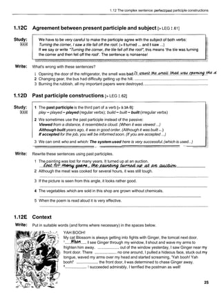 1.12 The complex sentence: perfectlpast participle constructions
1.12C Agreement between present participle and subject [> LEG I ,611
Write: What's wrong with these sentences?
1 Opening the door of the refrigerator, the smell was b a d . ? ? ? . & . . % ? . K ? & . . ~ . . % . . ~ . - t h e
2 Changing gear, the bus had difficulty getting up the hill. ....................................................................
3 Burning the rubbish, all my important papers were destroyed. ...........................................................
1.12D Past participle constructions [> LEG I .a]
Study:
I***I
1 The past participle is the third part of a verb [> 9.3A-B]:
play -played -played (regular verbs); build -built -built (irregular verbs)
2 We sometimes use the past participle instead of the passive:
Viewed from a distance, it resembleda cloud. (When it was viewed ...)
..
Although built years ago, it was in good order. (Although it was built .)
If accepted for the job, you will be informedsoon. (If you are accepted ...)
3 We can omit who and which: The system used here is very successful.(which is used...)
y
m
-
:
.
' r - -. . . . . . n a F V .P
" "
Write: Rewrite these sentences using past participles.
The painting was lost for many years. It turned up at an auction.
..............................
...&w.fol-.-.p-
.
,
.
. t h t . ~ ~ . . M . w . . & . m . . -
Although the meat was cooked for several hours, it was still tough.
3 If the picture is seen from this angle, it looks rather good.
............................................................................................................................................................
4 The vegetables.which are sold in this shop are grown without chemicals.
............................................................................................................................................................
5 When the poem is read aloud it is very effective.
1.12E Context
Write: Put in suitable words (and forms where necessary) in the spaces below.
YAH BOOH!
My cat Blossom is always getting into fights with Ginger, the tomcat next door.
......w h.....I see Ginger through my window, I shout and wave my arms to
frighten him away. ....................out of the window yesterday, I saw Ginger near
front door. There .................... no one around, I pulled a hideous face, stuck out
tongue, waved my arms over my head and started screaming, 'Yah booh! Yah
booh!' ....................the front door, I was determined to chase Ginger away.
....................1 succeeded admirably, I terrified the postman as well!
 