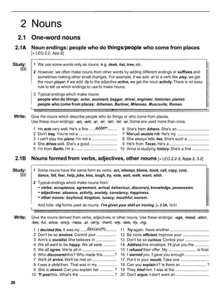 2 Nouns
2.1 One-word nouns
2.1A Noun endings: people who do thingslpeople who come from places
[> LEG 2.2, App 21
Study:
I**I
1 We use some words only as nouns: e.g. desk, hat, tree, etc.
2 However, we often make nouns from other words by adding different endings or suffixes and
sometimes making other small changes. For example, if we add -erto a verb like play, we get
the noun playe~
if we add -ity to the adjective active, we get the noun activity. There is no easy
rule to tell us which endings to use to make nouns.
3 Typical endings which make nouns:
people who do things: actor, assistant, beggar, driver, engineer, historian, pianist.
people who come from places: Athenian, Berliner, Milanese, Muscovite, Roman.
Write: Give the nouns which describe people who do things or who come from places.
Use these noun endings: -an, -ant, -ar, -er, -ian, -ist, -or. Some are used more than once.
1 He acts very well. He's a fine ......m:
........ 6 She's [ram Athens. She's an .............................
2 Don't beg. You're not a ................................... 7 '~anuel
assists m& He's my .............................
3 1 can't play the piano. I'm not a ....................... 8 She always tells lies. She's such a ...................
4 She drives well. She's a good ......................... 9 He's from Texas. He's a ....................................
5 I'm from Berlin. I'm a ....................................... 10 Anna is studying history.She's a fine ...............
2.1B Nouns formed from verbs, adjectives, other nouns [> LEG 2.2-3, ~ p p s
2,3.2]
Study:
I**I
1 Some nouns have the same form as verbs: act, attempt, blame, book, call, copy, cost,
dance, fall, fear, help, joke, kiss, laugh, try, vote, wait, walk, wash, wish.
2 Typical endings which make nouns from:
-verbs: acceptance, agreement, arrival, behaviour, discovery, knowledge, possession.
-adjectives: absence, activity, anxiety, constancy, happiness.
-other nouns: boyhood, kingdom, lunacy, mouthful, sexism.
And note -ingforms used as nouns: I've given your shirt an ironing. [> 2.2A, 16.51
Write: Give the nouns derived from verbs, adjectives or other nouns. Use these endings: -age, -hood, -ation,
-ion, -ful, -ence, -ency, -ness, -a/, -(er)y, -ment, -ety, -ism, -ity, -ing.
. .
1 I decided this. It was my ......m.:
........
2 Don't be so anxious. Control your ..................
3 Ann's a socialist.She believes in ...................
4 We all want to be happy. We all seek ............
5 We all agree. We're all in ...............................
..........
6 Who discovered this? Who made this ?
7 We'll all arrive. We'll be met on ......................
8 1 was a chi!dthen. That was in my .................
.............
9 She is absent. Can you explain her ?
10 1
'
1
1post this. What's the ................................?
11 Try again. Have another ....................................
12 Be more efficient. Improve your ........................
13 Don't be so curious. Control your ......................
14 Address this envelope. I'll give you the .............
15 1 refused their offer. My ......................... is final.
16 1 warned you. I gave you enough ......................
17 Put it in your mouth. Take one ..........................
18 Can you explain it? Is there an ........................
?
19 They tried him. I was at the ...............................
20 Don't argue. I don't want an ..............................
 