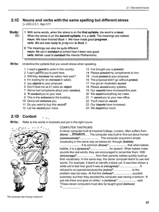 2.1 One-word nouns
2.1C Nouns and verbs with the same spelling but different stress
[zLEG 2.3.1, App 3.11
verb: We are now ready to prdgress to Book 2.
Write: Underline the syllable that you would stress when speaking.
1 I need a permit to work in this country.
2 1 can't permit you to park here.
3 Will they increase my salary next year?
4 I'm looking for an increase in salary.
5 Joy objects to your proposal.
6 Don't treat me as if I were an object.
7 We've had complaints about your conduct,
8 1
'
1
1conduct you to your seat.
9 This is the entrance to the building.
10 Gloria will entrance you.
11 Do you want to buy this recor@
12 Let me record your voice.
13 I've brought you a present.
14 Please present my compliments to him.
15 1 must protest at your proposal.
16 The proposal didn't go without protest.
17 I've got an Australian accent.
18 Please accent every syllable.
19 Our exports have increasedthis year.
20 We export everything we make.
21 1'11 escort you to your new office.
22 You'll need an escort.
23 Our imports have increased.
24 We importtoo much.
2.1D Context . - 9 .
Write: Refer to the words in brackets and put in the right nouns.
COMPUTER TANTRUMS
A clever computer built at Imperial College, London, often suffers from
.
(bore)I.... e...
The computer was built to find out about human
.........................
(communicate) The computer acquireda simple
vocabulary in the same way as babies do: through (babble)
.........................It is common (know) ........................
that when babies
babble, it is a (prepare) ........................
for speech. When babies make
sounds like real words, they are encouraged to remember them. With
(encourage) ........................from their parents,babies quickly build up
their vocabulary. In the same way, the clever computer learnt to use real
words. For example, it learnt to identify a black cat. It was then shown a
white cat to test how good it was at (recognize)'.........................It
refusedto co-operatebecause the (solve) ........................to the
problem was too easy. At first this (refuse) ........................puzzled
scientists,but then they decided the computer was having a tantrum. 'It
just sits there and goes on strike,' a (science)l 1 ........................said.
'These clever computers must also be taught good (behave)
l o .........................'
The computer was having a tantrum!
 