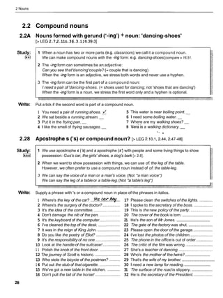 2 Nouns
2.2 Compound nouns
2.2A Nouns formed with gerund ('-ing') + noun: 'dancing-shoes'
[>LEG 2.7,
2.11n.3,
6.3.1,
16.39.31
Study:
U
1 When a noun has two or more parts (e.g. classroom),we call it a compound noun.
We can make compound nouns with the -ing form: e.g. dancing-shoes [compare > 16.51.
2 The -ingform can sometimes be an adjective:
Can you see that'dancing'couple? (=couple that is dancing)
When the -ing form is an adjective, we stress both words and never use a hyphen.
3 The -ing form can be the first part of a compound noun:
I need a pair of 'dancing-shoes. (= shoes used for dancing; not 'shoes that are dancing')
When the -ingform is a noun, we stress the first word only and a hyphen is optional.
Write: Put a tick if the second word is part of a compound noun.
1 You need a pair of running shoes. 1 5 This water is near boiling point.-
2 We sat beside a running stream. - 6 1 need some boiling water. -
3 Put it in the frying pan. - 7 Where are my walking shoes? -
4 1 like the smell of frying sausages.- 8 era /sa walking dictionary. -
'* .
2.28 ~postrophe
s ('s) or compound noun? gLEG 2.10.1,2.44.2.47-481
Study:
I***I
1 We use apostrophe s ('s)and s apostrophe (s?with people and some living things to show
possession: Gus's car, the girls' shoes, a dog's bark [> 2.81.
2 When we want to show possession with things, we can use of: the leg of the table.
However, we often prefer to use a compound noun instead of of: the table-leg.
3 We can say the voice of a man or a man's voice. (Not *a man voice*)
We can say the leg of a table or a table-leg.(Not *atable's leg*)
Write: Supply a phrase with 's or a compound noun in place of the phrases in italics.
1 Where's the key of the car? ...% K..%... 17 Please clean the switches of the lights. ............
2 Where's the surgery of the doctor? ................ 18 1 spoke to the secretary of the boss. .................
3 It's the idea of the committee. ........................ 19 This is the new policy of the party. ....................
............................
4 Don't damage the nib of the pen. ................... 20 The cover of the book is torn.
.................................
5 It's the keyboard of the computer................... 2
1 He's the son of Mr Jones.
6 I've cleaned the top of the desk. .................... 22 The gate of the factory was shut. ......................
7 It was in the reign of King John. ..................... 23 Please open the door of the garage. .................
8 Do you like the poetry of Eliot? ...................... 24 I've lost the photos of the children. ....................
9 It's the responsibility of no one. ......................25 The phone in the office is out of order. ..............
10 Look at the handle of the suitcase! ................ 26 The critic of the film was wrong. ........................
1 1 Polish the knob of the front door. ................... 27 She's a teacher of dancing. ...............................
.........................
12 The journey of Scott is historic. ....................... 28 Who's the mother of the twins?
............................
13 Who stole the bicycle of the postman? .......... 29 That's the wife of my brother.
..........................
14 Put out the stub of that cigarette. ................... 30 1 need a new lamp for reading.
15 We've got a new table in the kitchen. ............ 31 The surface of the road is slippery. ...................
16 Don't pull the tail of the horse! ....................... 32 He is the secretary of the President. .................
 