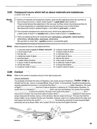 2.2 Compound nouns
2.2C Compound nouns which tell us about materials and substances
[> LEG 2.10.5, 6.131
Study:
1**I
1 Names of materials and substances (leather,gold) are like adjectives when we use them to
form compound nouns: a watch made of gold -+ a gold watch. (Not "golden')
These words behave like adjectives in this one way, but they remain nouns because they do
not have comparative or superlative forms and we cannot put very in front of them.
We stress both words in spoken English: I can't afford a 'gold'watch. [> 6.4B-Dl
2 Two important exceptions are wood and wool, which have adjectival forms:
a table made of wood + a wooden table; a dress made of wool + a woollen dress.
3 There are adjectival forms for words like gold: glass/glassy, gold/golden, leather/leathery,
silver/silvery, silk/silky/silken, steel/steely, stone/stony.
We use them to mean 'like': a golden sunset (= a sunset like gold).
Write: Make compound nouns or use adjectival forms.
1 a raincoat made of p l a s t i c ~ t . ~ . ~
10 a blouse made of cotton ....................................
2 a shirt made of silk ......................................... 11 a teapot made of silver ......................................
3 hair like silk .................................................... 12 a voice like silver ...............................................
4 a table-top made of glass .............................. 13 a wall made of stone .........................................
5 eyes like glass ............................................... 14 silence like stone ...............................................
6 a wallet made of leather ................................ 15 a tile made of ceramic .......................................
7 a spoon made of stainless steel .................... 16 a nailbrush made of nylon .................................
8 nerves like steel ............................................. 17 a tongue like leather ..........................................
9 a pullover made of wool ................................. 18 a spoon made of wood ......................................
2.2D Context "
Write: Refer to the words in brackets and put in the right compounds.
GREEK BIRDMAN
You probably remember the story of Daedalus, who made (wingsof feathers) . f * . . ~ . for
himself and his son, Icarus, to escape Minos, King of Crete. A young Greek, Kanellos Kanellopoulos,
recently repeated this journey in (amachine that flies) .............................
called 'Daedalus'. His (path
of flight) ............................. was from Crete to Santorini, a distance of 119 kilometres. Kanellos, (a
cyclist who is a champion) ..............................
didn't use wax and feathers, but (power from pedals)
.............................
to drive his machine. He was in the (seatof the pilot) .............................
for 3
hours and 5 minutes. His (machinemade of carbon fibre) .............................weighed 31 kilos and its
wings measured 34 metres. Icarus, in the old story, flew too close to the sun. The wax that held his
wings melted, so he crashed into the sea. Kanellos, however, kept 3 to 4 metres above the water and
had a good (windfrom the south) .............................
He broke the record for human-powered flight
previously set up by Bryan Allen, who 'cycled' 35.8 km across the English Channel.
Daedalus
 