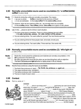2.3Countable and uncountable nouns (1)
2.3C Normally uncountable nouns used as countables (1): 'a coffee/(some)
coffee' [>LEG 2.16.31
Study:
E
l
Write:
1 Words for drinks like coffee are normally uncountable.This means:
- we use no article: Coffee is important to the economy of Brazil.
- or we use some/any Is there any coffee?I'd like some coffee, please.
2 However, when we are ordering coffee,etc., we normally treat it as countable:
I'd likea coffee, please. Two coffees, please. One coffee and a glass of milk, please.
Jse I'd like ..., please to ask for drinks in each situation.
1 You have come down to breakfast. There is a choice between tea and coffee.
I ' d & ( m ) & . ~ . II'd ~ ( m ) . c o f % e e
,d&u&.
.......................................
/ ......................................................
1. ...................................................
2 You are ordering drinks. You want coffee for yourself. Your two friends want tea.
............................................................................................................................................................
3 You are ordering drinks for three people: beer, lemonade, tomato juice.
............................................................................................................................................................
4 You are ordering drinks. Two want coffee. Three want tea. One wants milk.
2.3D Normally uncountable nouns used as countables (2): 'oillalight oil'
[> LEG 2.16.31
Study: Words like oil and plasticfor substances and materials are normally uncountable [> 3.5AJ:
I***I Oil is produced in the North Sea.
We often use a/anwith nouns like this when we are describingthem with an adjective:
Write: Rewrite these sentences u
1 The North Sea produces oil. (light) ....J % . ~ . S . e a . ~ . . a . . ~ . & ~
..............................
2 This region produces wine. (excellent) ...............................................................................................
3 This factory produces cloth. (traditional).............................................................................................
4 This box is made of wood. (rare) ........................................................................................................
2.3E Context
Write: Put in a, some, or I-'.
OOOPS!
1 -
...................wine is not cheap and ...................good wine can cost a lot of money
these days. So spare ...................thought for Mr Sokolin, ...................New York
wine merchant, who recently lost ...................
bottle of wine worth •’305,000 (or
about •’50,000 ...................glass!). It was ...................1784 Chateau Margaux
which had once belongedto Thomas Jefferson, the third president of America. Mr
Sokolin took the bottle to ...................wine tasting and put it cn ...................table.
The bottle was made of l o...................dark glass and a waiter didn't notice it. He hit
it with "...................tray, making l2
...................large hole in it. Most of the wine was
lost, but Mr Sokolin was able to taste l 3...................of it. He said it was 'not vety
good', but the loss of the bottle was describedas 'I4...................terrible tragedy'.
A terrible tragedy!
31
 