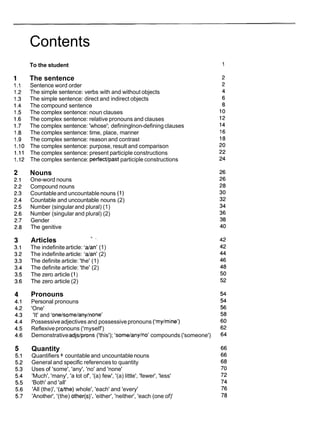 Contents
To the student
The sentence
Sentence word order
The simple sentence: verbs with and without objects
The simple sentence: direct and indirect objects
The compound sentence
The complex sentence: noun clauses
The complex sentence: relative pronouns and clauses
The complex sentence: 'whose'; defininglnon-defining clauses
The complex sentence: time, place, manner
The complex sentence: reason and contrast
The complex sentence: purpose, result and comparison
The complex sentence: present participle constructions
The complex sentence: perfectlpastparticiple constructions
Nouns
One-word nouns
Compound nouns
Countableand uncountable nouns ( I )
Countable and uncountable nouns (2)
Number (singularand plural) (1)
Number (singular and plural) (2)
Gender
The genitive
Articles
7 -
The indefinitearticle: 'dan' (1)
The indefinitearticle: Wan' (2)
The definite article: 'the' (1)
The definite article: 'the' (2)
The zero article (1)
The zero article (2)
Pronouns
Personal pronouns
'One'
'It' and 'onelsomelanylnone'
Possessiveadjectives and possessivepronouns ('mylmine')
Reflexivepronouns ('myself')
Demonstrativeadjslprons ('this'); 'somelanylno' compounds ('someone')
Quantity
Quantifiers+ countable and uncountable nouns
General and specific references to quantity
Uses of 'some', 'any', 'no' and 'none'
'Much', 'many', 'a lot of', '(a) few', '(a) little', 'fewer', 'less'
'Both' and 'all'
'All (the)', '(dthe) whole', 'each' and 'every'
'Another', '(the) other(s)', 'either', 'neither', 'each (one of)'
 