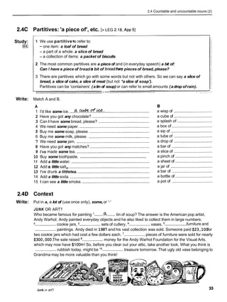 2.4 Countable and uncountable nouns (2)
2.4C Partitives: 'a piece of', etc. [> LEG 2.18,
~ p p
51
Study:
I**I
- -
1 We use partitive~
to refer to:
- one item: a loaf of bread
- a part of a whole: a slice of bread
- a collection of items: a packet of biscuits
2 The most common partitives are a piece of and (in everyday speech) a bit of:
Can I have a piece of bread/a bit of bread/two pieces of bread, please?
3 There are partitives which go with some words but not with others. So we can say a slice of
bread, a slice of cake, a slice of meat (but not *a slice of soap').
Partitives can be 'containers' (atin of soup) or can refer to small amounts (adrop of rain).
p - 2 '='"a" T
- ' ' t
Write: Match A and B.
A
a&ufice.
1 I'd like some ice. ........................................................................
2 Have you got any chocolate? ....................................................
3 Can I have some bread, please? ..............................................
4 We need some paper. ...............................................................
5 Buy me some soap, please. ......................................................
6 Buy me some milk, please. .......................................................
7 We need some jam. ..................................................................
8 Have you got any matches? ......................................................
9 I've made some tea. ..................................................................
...............................................................
10 Buy some toothpaste.
11 Add a little water. .......................................................................
12 Add a little salt
,..........................................................................
13 I've drunk a littletea. .................................................................
14 Add a little soda. ........................................................................
15 1 can see a little smoke. .............................................................
a wisp of ...................................
a cube of ...................................
a splash of ................................
a box of .....................................
a sip of ......................................
a tube of ...................................
a drop of ...................................
a bar of .....................................
a slice of ...................................
a pinch of ..................................
a sheet of ..................................
a jar of ......................................
a bar of .....................................
a bottle of ..................................
a pot of .....................................
2.4D Context
Write: Put in a, a lot of (use once only), some, or '-'
JUNK OR ART?
Who became famous for painting I.........
&........ tin of soup? The answer is the American pop artist,
Andy Warhol. Andy painted everyday objects and he also liked to collect them in large numbers:
...................
*...................cookie jars, ................... sets of cutlery, ................... vases, furniture and
...................paintings. Andy died in 1987 and his vast collection was sold. Someone paid $23,100for
two cookie jars which had cost a few dollars each. ................... pieces of furniture were sold for nearly
$300,000.
The sale raised ...................money for the Andy Warhol Foundation for the Visual Arts,
which may now have $loom!So, before you clear out your attic, take another look. What you think is
................... rubbish today, might be lo
................... treasure tomorrow. That ugly old vase belonging to
Grandma may be more valuable than you think!
Junk or art?
 