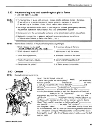 2.5 Number (singularand plural) (1)
2.5C Nouns ending in -0 and some irregular plural forms
[> LEG 2.20, 2.25-27, App 491
Study:
I**I
1 To nouns ending in -0,we add -es: hero - heroes, potato -potatoes, tomato -tomatoes.
Or we add -es or -s:cargo -cargoes or cargos, volcano -volcanoes or volcanos.
Or we add only -s:bamboos, photos, pianos, radios, solos, videos, zoos.
2 We change the vowels of some nouns to form the plural: footlfeet,goose/geese, madmen,
mouse/mice, tooth/teeth,woman/women.And note: child/children,ox/oxen.
3 Some nouns have the same singular and plural forms: aircraft,deer, salmon, trout, sheep.
4 Nationality nouns ending in -eseand -sshave the same singular and plural forms:
a Chinese - the Chinese; a Swiss - the Swiss. [> 3.3C]
Write: Rewrite these sentences in the plural making necessary changes.
1 Which video do you like best? 6 A postman is busy all the time.
W ~ v L d e o d d O ~ ~ h . 7
...................................................................... ..........................................................................
2 Which volcano is erupting? 7 We're going to sell that sheep.
......................................................................... ..........................................................................
3 This is John's pet mouse. 8 1 can see a salmon in the water.
......................................................................... ..........................................................................
4 This tooth is giving me trouble. 9 Which aircraft has just landed?
......................................................................... ..........................................................................
5 Can you see that goose? 10 A Swiss is used to mountains.
2.5D Context - ,
Write: Supply the correct plural forms.
WHAT DOES IT COME UNDER?
..... ........
If you're dieting there are certain (food) h'vdf you really have
to avoid: (cake) ........................ and (biscuit) ........................are out for
........................
a start, but you can't live for ever on (tomato) and
(orange) .........................
There are (man) ........................
and
(woman) ........................ who spend their entire (life) ........................
counting the calories they take in each day. Some national (cuisine)
........................
........................make you fat. The (Japanese)lo have a
........................
high protein diet, while the (Swiss)l1 eat a lot of milk
(product)12. .......................
Personally, I'm lucky not to have to diet, but
my friend, John, can't eat anything without looking it up in his Calorie
........................
Chart. This is carefully organized so that (strawberry)l 3
........................
and (peach) l4 ........................ are under 'Fruit'; (potato) l5
and (spaghetfi> 2.4B)l6 ........................ come under 'Starchy Foods', and
so on. I entertained John to a nice low calorie meal yesterday and at the
end I offered him some jelly. 'What does 'Telly"come under?' he asked
looking at his chart. 'Half a litre of double cream,' I said, pouring the stuff
over my plate!
Half a litre of double cream!
 