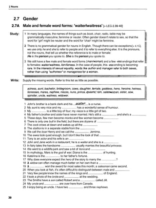 2 Nouns
2.7 Gender
2.7A Male and female word forms: 'waiterlwaitress' [> LEG 2.39-401
Study: 1 In many languages, the names of things such as book, chair, radio, table may be
grammatically masculine, feminine or neuter. Often gender doesn't relate to sex, so that the
word for 'girl' might be neuter and the word for 'chair' might be feminine.
2 There is no grammatical gender for nouns in English. Though there can be exceptions [> 4.1C],
we use only he and she to refer to people and it to refer to everythingelse. It is the pronouns,
not the nouns, that tell us whether the reference is to male or female:
He is the personyou spoke to. She is the personyou spoke to.
3 We still have a few male and female word forms (man/woman)and a few -essendings that refer
to females: waiter/waitress,lion/lioness. In the case of people, this -essending is becoming
Write: Supply the missing words. Refer to this list as little as possible.
1 John's brother is a bank clerk and his ...&&K...
is a nurse.
2 My aunt is very nice and my ...................has a wonderful sense of humour.
3 My ...................
is a little boy of four; my niece is a little girl of two.
4 My father's brother and sister have never married. He's still a ...................and she's a ...................
5 These days, few men become monks and few women become ...................
6 There is only one bull in the field, but there are dozens of ...................
7 The cock crows at dawn and wakes up all the ...................
8 The stallionis in a separate stable from the ...................
9 We call the boar Henry and we call the ...................
Jemima.
10 The ewes look quiet enough, but I don't like the look of that ...................
11 Tony is an actor and his wife is an ...................
12 John and Jane work in a restaurant; he is a waiter and she is a ...................
13 In fairy tales the handsome ...................usually marries the beautiful princess.
14 We went to a wildlifepark and saw a lot of lions and ...................
15 In mythology, Mars is the god of war; Diana is the ...................of hunting.
16 Katerina is the ...................
to her father's fortune.
17 Why does everyone expect the hero of the story to marry the ...................?
18 A widow can often manage much better on her own than a ...................
19 A ...................won the award for most sales this month; a salesman came second.
20 When you look at fish, it's often difficult to distinguishbetween male and ...................
21 Very few people know the names of the kings and ...................of England.
22 1 took a photo of the bride and ...................at the wedding.
23 The Smiths have a son called Robert and a ...................called Jill.
24 My uncle and ...................are over here from Canada.
25 1 enjoy being an uncle. I have two ...................and three nephews.
 