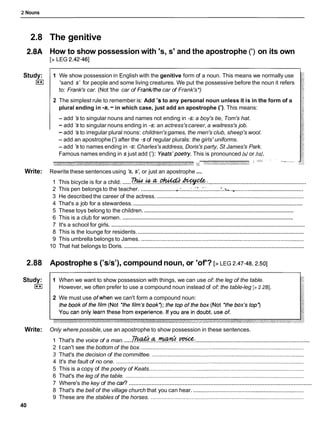 2 Nouns
2.8 The genitive
2.8A How to show possession with 's, s' and the apostrophe (') on its own
[> LEG 2.42-461
Study:
I**I
1 We show possession in English with the genitive form of a noun. This means we normally use
'sand s' for people and some living creatures. We put the possessive before the noun it refers
to: Frank's car. (Not 'the car of FranWthecar of Frank's*)
2 The simplest rule to remember is: Add 's to any personal noun unless it is in the form of a
plural ending in -s,
-in which case, just add an apostrophe ('). This means:
- add 'sto singular nouns and names not ending in -s:a boy's tie, Tom's hat.
- add 'sto singular nouns ending in -s:an actress'scareer, a waitress's job.
- add 'sto irregular plural nouns: children'sgames, the men's club, sheep's wool.
- add an apostrophe (') after the -sof regular plurals: the girls' uniforms.
- add 'sto names ending in -s:Charles's address, Doris's party, St James's Park.
Famous names ending in s just add ( I ) : Yeats'poetry.This is pronounced Is1or hzl.
~ , . . - r . - . i r i - m - . , r 2 ' - ' '
; " s " ' ' ' ' "
"
'
-
Write: Rewrite these sentences using 's,s: or just an apostrophe (I).
...........................................................
......
1 This bicycle is for a child. ? % ! . . & . & . . ~ . ~ . :
.,
................................
2 This pen belongs to the teacher. ...................... ,
.
:
....:.:X:A~ ..-............
3 He described the career of the actress. ..............................................................................................
.............................................................................................................
4 That's a job for a stewardess.
......................................................................................................
5 These toys belong to the children.
....................................................................................................................
6 This is a club for women.
...........................................................................................................................
7 It's a school for girls.
..........................................................................................................
8 This is the lounge for residents.
9 This umbrella belongs to James. ........................................................................................................
...................................................................................................................
10 That hat belongs to Doris.
2.88 Apostrophe s ('sts'),compound noun, or 'of'? [> LEG 2.47-48,2.50]
Study:
I**I
1 When we want to show possession with things, we can use of: the leg of the table.
However, we often prefer to use a compound noun instead of of: the table-leg [> 2.281.
2 We must use ofwhen we can't form a compound noun:
Write: Only where possible, use an apostrophe to show possession in these sentences.
.....................................................................
.....
1 That's the voice of a man. ~ . . ~ . . ~ . . ~ :
2 1 can't see the bottom of the box. ........................................................................................................
3 That's the decision of the committee. .................................................................................................
4 It's the fault of no one. ........................................................................................................................
5 This is a copy of the poetry of Keats...................................................................................................
6 That's the leg of the table. ..................................................................................................................
................................................................................................................
7 Where's the key of the car?
8 That's the bell of the village church that you can hear. .......................................................................
9 These are the stables of the horses. ..................................................................................................
40
 