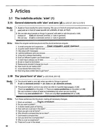 3 Articles
3.1 The indefinite article: 'a/anY
(1)
3.1A General statements with 'alan' and zero ( gj) [> LEG 3.7,3.9.1-2,3.19.1]
an have exactly the same meaning. We use a in front of consonant sounds (a man, a
2 We can talk about people or things 'in general' with dan or with the plural [> 3.5AI.
Instead of: Cats are domestic animals. (= 'cats in general')
We can say: A cat is a domestic animal. (= 'cats in general')
Write: Make the singular sentences plural and the plural sentences singular.
S m u u ~ - a A . c * z i :
.....................................................
1 A small computer isn't expensive. -
.
: .............................
2 A quartz watch doesn't last for ever. ..............................................................
:....................................
3 1 like plays with messages. .................................................................................................................
4 1 admire politicians who are sincere. ...................................................................................................
5 A big city is always fascinating. ..........................................................................................................
6 Even an efficient system can break down. ..................
. '.......................................................................
. ., I ,
k - .
........................
7 A road map is always out of date. .......................
t :
......................................................
8 A rule is meant to be broken. ..............................................................................................................
............................................................................................
9 Restaurants shouldn't charge too much.
10 How much do car radios cost? ...........................................................................................................
1 1 A bus leaves here every hour. ............................................................................................................
12 How long does a letter take to get here? ............................................................................................
3.16 The 'plural form' of 'alan' [> LEG 3.5-6,3.9.1-21
Study:
I**I
1 The plural of dan is zero (gi ) when we refer to 'things in general':
A cat is a domesticanimal. + ( gi) Cats are ( fd) domestic animals.
2 The plural of dan is some or any when we refer to 'quantity' [but compare > 5.3AI:
There's a sandwich on the plate. + There are some sandwiches on the plate. [> 5.381
We use numbers in place of dan and some/anyonly when we are counting:
There's only one sandwich left.+ There are only four sandwiches left. [> 3.281
Write: Turn these sentences into the plural, making all necessary changes.
1 She's an architect. .........*
.
.
-
.
- .................................................................................
2 Do you want a potato? ........................................................................................................................
3 A doctor needs years of training. ........................................................................................................
4 How well can a cat see in the dark? ...................................................................................................
5 Have you got a cat at home? ..............................................................................................................
6 Why should a compact disc be so dear? ............................................................................................
7 1 borrowed a compact disc. .................................................................................................................
8 Can you lend me a compact disc? ......................................................................................................
9 Why is a car so expensive? ................................................................................................................
10 There isn't a car in the street. .............................................................................................................
 