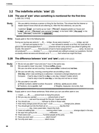 3 Articles
3.2
3.2A
Study:
E
l
Write:
3.2B
Study:
I**I
Write:
The indefinite article: 'alan' (2)
The use of 'alan' when something is mentioned for the first time
[z LEG 3.8, 3.10.21
/ We use dan to introduce a person or thing for the first time. This shows that the listener or
I reader doesn't know what we are referring to. After this first reference, we use the.
I watched [acar1 as it came up our road. (The car I stopped outside our house and
Ia mad got out. IThe man] was carrying Ia case 1 in his hand. With I the case] in his
hand, 1the man 1 looked like 1a salesman./
Supply dan or the in the following text.
During our journey we came to '.....a
...... bridge. As we were crossing '.............. bridge, we met
.............. old man and spoke to him. ..............man refused to answer us at first. He could tell at a
glance that we had escaped from ..............prisoner-of-war camp and he was afraid of getting into
trouble. We weren't ..............first prisoners of war to have escaped from '......:
.......camp. As soon as
Jim produced ..............revolver, ..............man proved very willing to answer our questions. He told
us exactly where we were and directed us to 'O .............. farm where we might find food.
The difference between 'alan' and 'me' [>wc3.10
.
1 3.1
I]
1 We do not use dan + noun and one + noun in the same way.
We use dan to mean 'any one': I'd like a coffee, please.
We use one when we are counting: It was one coffee I ordered and not two.
2 We use one with day, morning, evening when we are telling a story:
One day, when I was working as a salesman, I received a strange telephone call.
Compare: I had to stay in bed fora day. (= any day, it doesn't matter which)
I had to stay in bed for one day. (= one day and not two or more)
3 We use dan or one with:
a Whole numbers: done hundred, thousand. c Money: done pound, dollar.
b Fractions: done quarter, half. d Weights, measures: done kilo, foot.
Supply dan or one in these sentences. Note where you can use either dan or one.
1 I need ..........@.......... picture-hook to hang this picture.
2 Did you say you wanted ....................... picture-hook or two?
3 ....................... nail won't be enough for this job. I need several.
4 You should use ....................... hammer to drive in those nails.
5 How many orange juices did you say? -Just .......................orange juice, please.
6 You should get out into the fresh air on .......................day like this!
7 .......................day, many years later, I learnt the truth.
. .
8 1 was out walking late ....................... evening when I saw .......................
strange object in the sky.
9 He says he's going to be ........................
millionaire ........................day.
10 There were over ........................hundred people at the party.
1 1 Have you ever seen ........................
silent movie?
12 I've only ever seen ........................
silent movie.
 