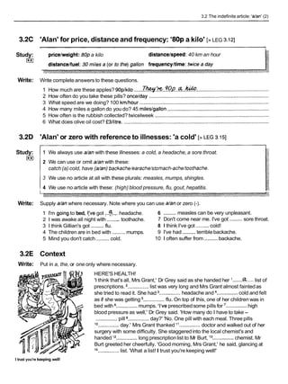 3.2 The indefinite article: Wan' (2)
3.2C 'Alan' for price, distance and frequency: '80p a kilo' [>LEG 3.121
Study:
E
l
pricelweight: 80pa kilo distancelspeed: 40 km an hour
Write: Write complete answers to these questions.
1 How much are these apples? 90plkilo ......T*. ?Y?.%!!...a..~:
...................................................
2 How often do you take these pills? oncelday .....................................................................................
3 What speed are we doing? 100 kmlhour ............................................................................................
4 How many miles a gallon do you do? 45 mileslgallon ........................................................................
5 How often is the rubbish collected? twicelweek .................................................................................
6 What does olive oil cost? f3llitre. .......................................................................................................
3.2D 'Alan' or zero with reference to illnesses: 'a cold' [>LEG 3.151
Study:
m
1 We always use a/anwith these illnesses: a cold, a headache, a sore throat.
2 We can use or omit a/anwith these:
catch (a) cold, have (a/an)backache/earache/stornach-achekoothache.
3 We use no article at all with these plurals: measles, mumps, shingles.
4 We use no article with these: (high) blood pressure, flu, gout, hepatitis.
Write: Supply a/anwhere necessary. Note where you can use a/anor zero (-).
.........
1 I'm goingto bed, I:ve got :..a...,.
headache. 6 measles can be very unpleasant.
2 1 was awake all night with .........toothache. 7 Don't come near me. I've got .........sore throat.
3 1 think Gillian's got .........flu. 8 1 think I've got .........cold!
.........
4 The children are in bed with .........mumps. 9 I've had terrible backache.
.........
5 Mind you don't catch .........cold. 10 1 often suffer from backache.
3.2E Context
Write: Put in a, the, or one only where necessary.
HERE'S HEALTH!
'I think that's all, Mrs Grant,' Dr Grey said as she handed her .......
a.....list of
prescriptions. ...............list was very long and Mrs Grant almost faintedas
she tried to read it. She had ...............headache and ...............cold and felt
as if she was getting ...............flu. On top of this, one of her children was in
bed with ...............mumps. 'I've prescribedsome pills for '...............high
blood pressure as well,' Dr Grey said. 'How many do I have to take -
...............pill ...............day?' 'No. One pill with each meal. Threepills
lo ...............day.' Mrs Grant thanked "...............doctor and walked out of her
surgery with some difficulty. She staggeredinto the local chemist's and
handed l2 ...............long prescriptionlist to Mr Burt, l 3...............chemist. Mr
Burt greeted her cheerfully. 'Good morning, Mrs Grant,' he said, glancing at
14
...............list. 'What a list!I trust you're keeping well!'
I trust you're keeping well!
 