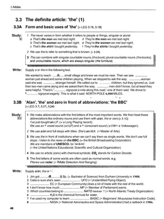 3 Articles
3.3
3.3A
Study:
El
Write:
3.3B
Study:
I**I
Write:
The definite article: 'the' (1)
Form and basic uses of 'the' [> LEG 3.16,3.18]
1 The never varies in form whether it refers to people or things, singular or plural:
a That's the man we met last night. d They're the men we met last night.
b That's the woman we met last night. e They're the women we met last night.
c That's the shirt I bought yesterday. f They'rethe shirts I bought yesterday.
2 We use the to refer to something that is known. [> 3.2A]
3 The can combine with singular countable nouns (thebook),plural countable nouns (thebooks),
Supply a or the in the following text.
..............
We wanted to reach ...... .....small village and knew we must be near. Then we saw
..............
woman just ahead and some children playing, When we stopped to ask the way, woman
said she was ..............stranger herself. We called out to .............. children, but they ignored us. Just
then two men came along and we asked them the way. ..............men didn't know, but at least they
were helpful. 'There's '..............signpost a mile along this road,' one of them said. We drove to
.............. signpost eagerly. This is what it said: NORTH POLE 6,000 MILES.
C % " .
'Alan', 'the' and zero in front of abbreviations: 'the BBC'
[> LEG 3.7, 3.17, 3.241
1 We make abbreviations with the first letters of the most important words. We then treat these
abbreviationslike ordinary nouns and use them with dan, the or zero [> 3.1CI:
I've just bought an LP. (= a Long Playing record).
We use an + vowel sound (anLP) and a + consonant sound (aVW= a Volkswagen).
2 We use dan and full stops with titles: She's an M.A. (= Master of Arts)
3 We use the in front of institutions when we can't say them as single words. We don't use full
stops: I listen to the news on the BBC. (= the British Broadcasting Corporation)
We are members of UNESCO.1ju:'neskavl
(= the United Nations Educational, Scientific and Cultural Organization)
4 We use no article (zero) with chemical symbols: CO, stands for Carbon Dioxide.
5 The first letters of some words are often used as normal words: e.g.
Planes use radar. (= RAdioDetection And Ranging)
Supply dan, the or I-'.
a
1 Jim got ........................ B.Sc. (= Bachelor of Science) from Durham University in 1988.
2 Celia is sure she's seen ........................ UFO (= Unidentified Flying Object).
3 ........................
EC (= European Community) does a lot of trade with the rest of the world.
4 1 don't know how much ........................
MP (= Member of Parliament) earns.
5 Which countries belong to ........................NATOInertavl ? (= North Atlantic Treaty Organization)
6 ........................
H,O is the chemical formula for water.
7 I've used my computer to learn ........................
BASIC (= Beginners' All-purpose Instruction Code).
8 ........................
NASA (= National Aeronauticsand Space Administration) had a setback in 1986.
 
