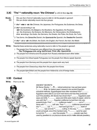 3.3 The definite article: 'the' (1)
3.3C 'The' + nationality noun: 'the Chinese' [> LEG 3.19.2.
~ p p
491
Study:
I**I
We use the in front of nationality nouns to refer to 'all the people in general'.
We can divide nationality nouns into four groups:
1 the + -ese or -ss:the Chinese, the Japanese, the Portuguese, the Sudanese, the Swiss.
2 the + plural ending in -s:
-ian: the Austrians, the Belgians, the Brazilians, the Egyptians, the Russians.
-an: the Americans, the Koreans, the Mexicans, the Venezuelans, the Zimbabweans.
other -s endings: the Arabs, the Germans, the Greeks, the Poles, the Scots, the Turks.
3 Two forms: the Danes/the Danish, the Spaniards/theSpanish, the Swededthe Swedish.
4 the + -ch or -sh:the British, the Dutch, the English, the French, the Irish, the Welsh.
Write: Rewrite these sentences using nationality nouns to refer to 'the people in general'.
1 The people from Portugal are very different from the people from Spain.
........................................
.....
?
&
. .
;
P
- .w.
.q.
M m .
.
*
. ;
. s m : .
2 The people from America and the people from Russia understand each other better.
............................................................................................................................................................
3 The people from Brazil speak Portuguese, but the people from Mexico speak Spanish.
4 The people fromGermany and the people from Japan work very hard.
............................................................................................................................................................
5 The people from Greece buy ships from the people from Korea.
6 The people fcom Britain and the people from Holland do a lot of foreign trade. .
3.3D Context
Write: Put in a or the.
ANCIENT SECRETS
Mr Denys Stocks, I ......
%..... retired policeman, has just been given
'..............BSC.for twelve years' research into ancient Egyptian
industrial methods. Egyptologists have often wondered how ..............
Egyptians were able to cut such hard stone and how they produced
such fine jewellery. Mr Stocks has shown that ..............Egyptiansused
saws and drills. ..............saws and drills were made of copper, which is
very soft. But ..............Egyptian craftsmen turned them into very
powerful tools. First ..............craftsman made ..............cut in ..............
stone with lo
..............soft saw. Then l 1 ..............craftsmanpoured sand
into l2
..............cut. j3 ..............hard sand got into l4 ..............teeth of
.............. ..............
l5 ..............saw and did l6 cutting. In this way, l7 worker
could cut basalt, one of the hardest rocks. l8 ..............sand he used
turnedinto l9 ..............very fine powder. 20.............. powder was then
used by jewellers to cut precious stones and to make delicate jewellery.
An ancient Egyptian drill
 