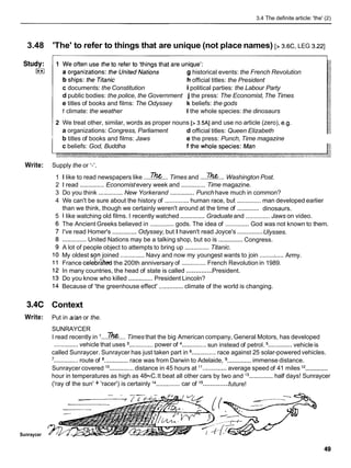 3.4 The definite article: 'the' (2)
3.48 'The' to refer to things that are unique (not place names) [> 3.6c, LEG 3.221
historical events: the French Revolution
official titles: the President
c documents: the Constitution ipolitical parties: the Labour Party
d public bodies: the police, the Government j the press: The Economist,The Times
e titles of books and films: The Odyssey k beliefs: the gods
f climate: the weather I the whole species: the dinosaurs
2 We treat other, similar, words as proper nouns [> 3.5AI and use no article (zero), e.g.
a organizations: Congress, Parliament d official titles: Queen Elizabeth
b titles of books and films: Jaws e the press: Punch, Time magazine
c beliefs: God, Buddha
Write: Supply the or I-'.
1 I like to read newspapers like ....The...
Times and ....m...
Washington Post.
2 1 read .............. Economistevery week and ..............Time magazine.
3 Do you think .............. New Yorkerand ..............Punch have much in common?
4 We can't be sure about the history of .............. human race, but .............. man developed earlier
..............
than we think, though we certainly weren't around at the time of dinosaurs.
5 1 like watching old films. I recently watched ..............Graduate and .............. Jaws on video.
The Ancient Greeks believed in ..............gods. The idea of ..............God was not known to them.
..............
I've read Homer's .............. Odyssey, but I haven't read Joyce's Ulysses.
..............
.............. United Nations may be a talking shop, but so is Congress.
A lot of people object to attempts to bring up .............. Titanic.
.....
My oldest son joined ..............Navy and now my youngest wants to join ........: Army.
France celebrbd the 200th anniversary of ..............French Revolution in 1989.
..............
In many countries, the head of state is called President.
Do you know who killed ..............President Lincoln?
Because of 'the greenhouse effect' ..............climate of the world is changing.
3.4C Context
Write: Put in a/anor the.
SUNRAYCER
I read recently in ....m....
Times that the big American company, General Motors, has developed
.............. ..............
..............vehicle that uses ..............power of sun instead of petrol. vehicle is
called Sunraycer. Sunraycer has just taken part in ..............race against 25 solar-powered vehicles.
'..............route of ..............race was from Darwin to Adelaide, ..............immense distance.
..............
Sunraycer covered lo ..............distance in 45 hours at "
..............average speed of 41 miles l2
hour in temperatures as high as 48•‹C.It beat all other cars by two and l3 .............. half days! Sunraycer
..............
('ray of the sun' + 'racer') is certainly l4 ..............car of l5 future!
Sunraycer
 