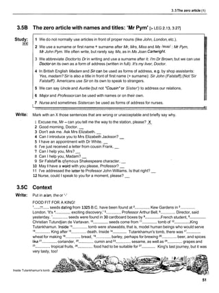 3.5The zero article (1)
3.5B The zero article with names and titles: 'Mr Pym' [> LEG 2.13.3.271
Study:
I**I
1 We do not normally use articles in front of proper nouns (like John, London,etc.).
2 We use a surname or first name + surname after Mr, Mrs, Miss and Ms /maz/ : Mr Pym,
Mr John Pym. We often write, but rarely say Ms, as in Ms Joan Cartwright.
3 We abbreviate Doctor to Dr in writing and use a surname after it: I'm Dr Brown,but we can use
Doctoron its own as a form of address (written in full): It's my liver, Doctor.
4 In British English Madam and Sircan be used as forms of address, e.g. by shop assistants:
Yes, madam? Sir is also a title in front of first name (+ surname): Sir John (Falstaff),(Not'Sir
Falstaff'). Americans use Sir on its own to speak to strangers.
5 We can say Uncle and Auntie (but not 'Cousin'or Sister') to address our relations.
6 Major and Professorcan be used with names or on their own.
7 Nurse and sometimes Sistercan be used as forms of address for nurses.
Write: Mark with an X those sentences that are wrong or unacceptable and briefly say why.
1 Excuse me, Mr - can you tell me the way to the station, please? X
2 Good morning, Doctor. -
3 Don't ask me. Ask Mrs Elizabeth. -
4 Can I introduce you to Mrs Elizabeth Jackson? -
5 1 have an appointment with Dr White. -
6 I've just received a letter from cousin Frank. -
7 Can I help you, Mrs? -
8 Can I help you, Madam? -
9 Sir Falstaff is qfamous Shakespeare character. -
10 May I have a w&d with you please, Professor? -
1 1 I've addressed the letterto Professor John Williams. Is that right? -
12 Nurse, could I speak to you for a moment, please? -
3.5C Context
Write: Put in dan, the or '-'
FOOD FIT FOR A KING!
'......
-.....seeds dating from 1325 B.C. have been found at ..............Kew Gardens in ..............
-
.............. ..............
London. 'It's ..............exciting discovery,' Professor Arthur Bell, Director, said
..............
..............
yesterday. '
.............. seeds were found in 30 cardboard boxes by French student,
..............
Christian Tutundjian de Vartavan. lo
..............seeds come from l1
..............tomb of l2 King
Tutankhamun. inside l3
..............tomb were shawabtis, that is, model human beings who would serve
..............
..............
l4
..............King after l5
..............death. Inside l6 Tutankhamun's tomb, there was l7
wheat for making l8
..............bread, l9
..............barley, perhaps for brewing 20..............beer, and spices
lika ..............coriander, 22..............cumin and 23..............sesame, as well as 24..............grapes and
25
..............
.............. tropical fruits. .............food had to be suitable for 27 King's last journey, but it was
very tasty, too!
Inside Tutankhamun's tomb
 
