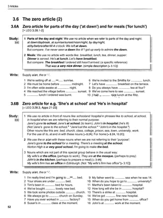 3 Articles
3.6 The zero article (2)
3.6A Zero article for parts of the day ('at dawn') and for meals ('for lunch')
[> LEG 3.28.1-21
at/by/before/after/tiII
4 o'clock: We left at dawn.
But compare: I've never seen a dawn like it! 1 got up early to admire the dawn.
2 Meals: We use no article with words like: breakfast, lunch, tea, dinner, supper:
Dinner is served. He's at lunch. Let's have breakfast.
But compare: The breakfast I ordered still hasn't arrived. (a specific reference)
Write: Supply dan, the or I - ' .
1 We're setting off at .....-...... sunrise. 6 We're invited to the Smittis for ..............lunch.
2 We must be home before ..............midnight. 7 Let's have ..............breakfast on the terrace.
3 I'm often wide awake at ..............night. 8 Do you always have ..............tea at four?
4 We reached the village before .............. sunset. 9 We've come here to see ..............sunset.
........
5 ..............lunch I ordered was burnt. 10 1had .
,
.
, ric$ lunch at the Ritz.
- *
3.6B Zero article for e.g. 'She's at school' and 'He's in hospital'
[> LEG 3.28.3, Apps 21-231
Study:
I**I
1 We use no article in front of nouns like schooland hospital in phrases like to school, at school,
in hospital when we are referring to their normal purpose:
Jane's gone to school. Jane's at school. (to learn); John's in hospital.(he's ill)
(Not 'Jane's gone to the school. *Jane'sat the school. *John's in the hospital.'
)
Other nouns like this are: bed, church, class, college, prison, sea, town, university, work.
For the use of to, at and in with these nouns [> 8.2AI. For home [> 8.2A, 10.2Cl.
2 We use the or dan with these nouns when we are not referring to their 'purpose':
Jane's gone to the school for a meeting. There's a meeting at the school.
Norton High is a very good school. I'm going to make the bed.
3 Nouns which are not part of this special group behave in the usual way:
My wife's at the office. (perhaps to work); They are at the mosque. (perhaps to pray)
John's in the kitchen. (perhaps to prepare a meal) [> 3.4AI
My wife's firm has an office in Edinburgh. (Not *My wife's firm has office* [> 3.1C])
Write: Supply dan, the or '-'.
1 I'm really tired and I'm going to ....
-.....bed.
2 Your shoes are under ............bed.
3 Tim's been in ............bed for hours.
4 We've bought ............lovely new bed.
5 We took some photos outside ............church.
6 We always go to ............church on Sunday.
7 Have you ever worked in ............ factory?
8 Susan's in ............ class at the moment.
52
9 My father went to ............sea when he was 14.
10 When do you hope to go lo ............ university?
11 Martha's been taken lo ............hospital.
12 How long will she be in ............hospital?
13 There's a strike at ............ hospital.
14 We've got ............fine new hospital.
15 When do you get home from ............office?
16 John's at ............ work at the moment.
 