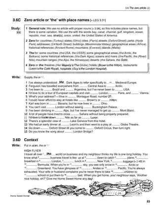 3.6 The zero article (2)
3.6C Zero article or 'the' with place names [> LEG 3.311
Study: 1 General rule: We use no article with proper nouns [> 3.5A], so this includes place names, but
1
3 there is some variation. We use the with the words bay, canal, channel, gulf, kingdom, ocean,
republic, river, sea, strait(s), union, united: the United States of America.
2 Zero for: countries (Turkey),states (Ohio),cities (Paris),streets (OxfordStreet),parks (Hyde
Park),addresses (24North Street),buildings (Westminster Abbey),geographical areas (Africa),
historical references (Ancient Rome),mountains (Everest),islands (Malta).
3 The for: some countries (theUSA, the USSR),some geographical areas (the Arctic, the
Balkans),some historical references (theDark Ages),oceans and rivers (thePacific, the (River)
Nile),mountain ranges (the Alps, the Himalayas),deserts (the Sahara, the Gob$
4 Zero or the:theatres (Her Majestyls/The Globe),hotels (Brownls/theHilton),restaurants
Write: Supply the or I - ' .
1 I've always understood . . ~ . .
Dark Ages to refer specifically to ...-.... Medieval Europe.
2 Ferguson has travelled everywhere from .......... Central Asia to ..........Arctic.
3 I've been to ..........Brazil and ..........Argentina, but I've never been to ..........USA.
..........
.......... ..........
4 I'd love to do a tour of European capitals and visit London, Paris, and Vienna.
5 What's your address? - I live in ..........Montague Road, number 27.
6 1 could never afford to stay at hotels like .......... Brown's or ..........Hilton.
7 Karl was born in ..........Bavaria, but he now lives in .......... Ohio.
8 You can't visit ..........London without seeing ..........Buckingham Palace.
9 I've been climbing in ..........Alps, but I've never managed to get up .......... Mont Blanc.
10 A lot of people have tried to cross ..........Sahara without being properly prepared.
1 1 I'dlove to 6aWdown ..........Nile as far as ..........Luxor.
12 There's a splendid view of ..........Lake Geneva from this hotel.
13 We had an early dinner at ..........Leoni's and then went to a play at ..........Globe Theatre.
14 Go down ..........Oxford Street till you come to ..........Oxford Circus, then turn right.
15 Do you know the song about .......... London Bridge?
3.6D Context
Write: Put in &an, the or '-'
HIGH FLYER
I travel all over '....#W.... world on business and my neighbour thinks my life is one long holiday. You
..............
know what ..............business travel is like: up at ..............dawn to catch .............. plane;
..............
breakfast in ..............London, ..............lunch in ..............New York, luggage [> 2.4BI in
..............
'O ..............Bermuda. When you're in ii..............sky, you see only snow in l2 Arctic or
13
..............Greenland. You have glimpses of l 4.............. Andes or l5
.............. Pacific. You're always
..............
exhausted. Your wife or husband complains you're never there to take l6 children to
17
.............. school or put them to la ..............bed. When you get home, your neighbour says, 'Another
nice holiday, eh?' Give me Home Sweet Home any day!
-
Home Sweet Horn
 