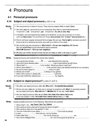 4 Pronouns
4.1 Personal pronouns
4.1A Subject and object pronouns [>LEG 4.1-61
Study:
E
!
I1 We use pronouns in place of nouns. They may be subject (she)or object (her).
2 We call I, you, etc. personal pronouns because they refer to 'grammatical persons':
1st person: I, we 2nd person: you 3rd person: he, she, it, one, they
3 In English, we must express the subject of a sentence, so we use a pronoun or a noun:
John (or He) is here. Tim and Pam (or They) have arrived. (Not *ishere* *have arrived* etc.)
4 We do not have singular and plural forms of you. We can say You're right to someone we don't
know at all or to someone we know very well, to a child or to an adult.
5 We use it to say who someone is: Who's that?- It's our new neighbour, Mr,Groves.
We use he/she/they to give information about someone:
Who's Mr Groves? - He's our new neighbour.
i
Write: Supply pronouns and underline the words they replace.
1 Your parcel has arrived. ..............I!?
..........was delivered this morning.
2 Jane and I have already eaten. .............................
had a meal before we left home.
3 Who's that? - .............................
's my mother. Would you like to meet her?
4 Who's Jane Wilson? - .............................
's the woman who's just started working for our company.
5 So you've had a baby! Is .............................
a boy or a girl?
6 Whose cat is that? .............................
's always in our garden.
7 When John comes in, please tell .............................
I phoned.
8 If you see Catherine, please give .............................
my regards.
4.1B Subject or object pronoun? [>LEG 4.7,6.27.1]
Study:
I**I
1 We often use object pronouns after be: Who is it?- It's me/him/her/us/them.
2 We do not use I, she, etc. on their own in answer to questions with Who?. In everyday speech,
we use object pronouns: Who told him?- Me/Not me. Or we say: I did//didn't.
3 We use object pronouns after as and than: He's taller than me/as tall as me.
or we use subject + verb: He's taller than I am/as tall as I am. [> 1.l
OD]
Write: Supply suitable pronouns in the following. Alternatives are possible.
1 Who's that? -It's ...W~.!????./~?~M~E&??
..... !
I
2 Who wants to know what we're having for dinner tonight? - ..........................................................
3 Who wants to help me in the garden? - Not ............................... !
4 You can invite him to your place. - ...............................! You must be joking!
5 It was ..............................
who told you, not my brother.
6 She's taller than ................................ but not as strong as ..............................am.
7 He's more intelligent than ...............................am, but not as good at sports as ...............................
 