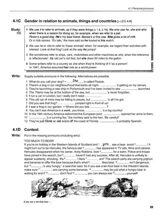 4.1 Personalpronouns
4.1C Gender in relation to animals, things and countries [> LEG 4.81
Study:
I**I
Or in folk stories: 'It's late,'the hare said as he looked at his watch.
2 We use he or she to refer to 'lower animals' when, for example, we regard their activities with
interest: Look at that frog! Look at the way he jumps!
3 We sometimes refer to ships, cars, motorbikes and other machines as she, when the reference
is 'affectionate': My old car's not fast, but she does 50 miles to the gallon.
4 Some writers refer to a country as she when they're thinking of it 'as a person':
In 194 1, America assumed her role as a world power.
Write: Supply suitable pronouns in the following. Alternatives are possible.
1 What do you call your dog?- .......S.he.......'s called Flossie.
2 There's a dog in our neighbourhood that barks all night. ..................... 's getting on my nerves.
3 They're launching a new ship in Portsmouth and I've been invited to see ..................... launched.
4 The Titanic may be at the bottom of the sea, but .....................'s never forgotten.
5 1 run a car in London, but I really don't need .....................
6 This old car of mine may be falling to pieces, but .....................
's all I've got.
7 Did you see that frog? ..................... jumped right in front of us!
7
8 1 saw a frog in our garden. - Where did you see ......................
9 You can't see America in a week, you know. ..................... 's a big country!
10 In the 19th century America welcomed the European poor. .....................
opened her arms to them.
11 '.....................
's a cunning fox,' the monkey said to the hen. 'Be careful!' .
12 They've j
u
; f6bnd an OMwreck off the coast of Florida. .....................
's probably Spanish.
4.1D Context
Write: Put in the missing pronouns (including who).
TOO MUCH TO BEAR!
If you're on holiday in the Western Islands of Scotland and I ....v...
see a bear, avoid ...............
! It
might turn out to be Hercules, the famous star ...............has appeared in TV ads, films and cabaret.
Hercules disappeared when his owner, Andy Robbins, took ...............for a swim. Police and troops
have joined in the search, but ...............haven't had any success. After all, Hercules is unlikely to
appear suddenly, shouting, 'It's ............... ! Here ............... am!' The search party are carrying yoghurt
and bananas to offer the bear because that's what ............... likes best. '
9...............isn't dangerous,
but lo ...............
's very hungry,' a searcher said. So if you see a ten-foot bear in the Western Islands,
make sure l 1 ...............are carrying some bananas. l2 ...............may be just what a hungry bear is
...............
waiting for and if l3
...............
don't find l4 ...............,
you can always eat l5 yourself!
If you see a ten-foot bear ...
 