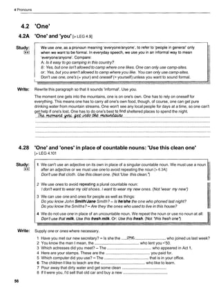 4 Pronouns
4.2 'One'
4.2A 'One' and 'you' [>LEG 4.91
Study:
[**)
A: Is it easy to go camping in this country?
B: Yes, but one isn't allowed to camp where one likes. One can only use camp-sites.
or: Yes, but you aren't allowed to camp where you like. You can only use camp-sites.
Don't use one, one's (= your) and oneself (= yourself) unless you want to sound formal.
Write: Rewrite this paragraph so that it sounds 'informal'. Use you.
The moment one gets into the mountains, one is on one's own. One has to rely on oneself for
everything. This means one has to carry all one's own food, though, of course, one can get pure
drinking water from mountain streams. One won't see any local people for days at a time, so one can't
get help if one's lost. One has to do one's best tqfind sheltered places to spend the night.
...&.w.v..*.m.&.- .................................................................................
4.28 'One' and 'ones' in place of countable nouns: 'Use this clean one'
[> LEG 4.101
Study:
I**I
1 We can't use an adjective on its own in place of a singular countable noun. We must use a noun
after an adjective or we must use one to avoid repeating the noun [> 6.3AI:
Don't use that cloth. Use this clean one. (Not 'Use this clean.')
2 We use ones to avoid repeatmg a plural countable noun:
I don't want to wear my old shoes. I want to wear my new ones. (Not 'wear my new')
3 We can use one and ones for people as well as things:
Do you know John Smith/JaneSmith? - Is he/she the one who phoned last night?
Do you know the Smiths? - Are they the ones who used to live in this house?
4 We do not use one in place of an uncountable noun. We repeat the noun or use no noun at all:
Write: Supply one or ones where necessary.
1 Have you met our new secretary? -Is she the .....C
?
?
W
.............................who joined us last week?
2 You know the man I mean, the .........................................
who lent you •’50.
3 Which actresses did you meet? - The .........................................who appeared in Act 1.
4 Here are your stamps. These are the .........................................
you paid for.
5 Which computer did you use? - The .........................................that is in your office.
6 The children I like to teach are the .........................................who like to learn.
7 Pour away that dirty water and get some clean .........................................
8 If I were you, I'd sell that old car and buy a new .........................................
 