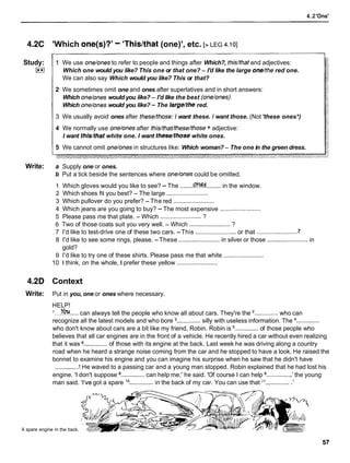 4.2'One'
4.2C 'Which one(s)?'- 'Thislthat (one)', etc. [> LEG 4.101
Study:
I**)
Write:
1 We use one/onesto refer to people and things after Which?, this/thatand adjectives:
Which one would you like? This one or that one? - I'd like the large one/the red one.
We can also say Which would you like? This or that?
2 We sometimes omit one and ones after superlatives and in short answers:
Which one/ones would you like? - I'd like the best (one/ones).
Which one/ones would you like? -The large/the red.
3 We usually avoid ones after these/those:I want these. I want those. (Not 'these ones*)
4 We normally use one/onesafter this/that/these/those+ adjective:
I want this/that white one. I want these/those white ones.
5 We cannot omit one/onesin structures like: Which woman?- The one in the green dress.
a Supply one or ones.
b Put a tick beside the sentences where one/onescould be omitted.
1 Which gloves would you like to see? - The ........W......... in the window.
2 Which shoes fit you best? - The large ........................
3 Which pullover do you prefer? -The red ........................
4 Which jeans are you going to buy? - The most expensive ........................
5 Please pass me that plate. - Which ........................ ?
6 Two of those coats suit you very well. - Which ........................ ?
7
7 I'd like to test-drive one of these two cars. -This ........................ or that .........................
8 I'd like to see some rings, please. -These ........................ in silver or those ........................ in
gold?
9 I'd like to try one of these shirts. Please pass me that white ........................
10 1 think, on the whole, I prefer these yellow ........................
4.2D Context
Write: Put in you, one or ones where necessary.
HELP!
'...You.....can always tell the people who know all about cars. They're the ..............who can
recognize all the latest models and who bore .............. silly with useless information. The ..............
who don't know about cars are a bit like my friend, Robin. Robin is ..............of those people who
believes that all car engines are in the front of a vehicle. He recently hired a car without even realizing
that it was .............. of those with its engine at the back. Last week he was driving along a country
road when he heard a strange noise coming from the car and he stopped to have a look. He raised the
bonnet to examine his engine and you can imagine his surprise when he saw that he didn't have
..............! He waved to a passing car and a young man stopped. Robin explained that he had lost his
engine. 'I don't suppose ..............can help me,' he said. 'Of course I can help ..............,
' the young
man said. 'I've got a spare l o.............. in the back of my car. You can use that l1.............. .'
A spare engine in the back.
 
