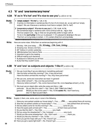4 Pronouns
4.3 'It' and 'one/some/any/none'
4.3A 'It' as in 'It's hot' and 'It's nice to see you' [> LEG 4.12-131
It carries no information in sentences like It's hot, It's 8 o'clock,etc. so we call it an 'empty
subject'. We use it because a sentence must have a subject. (Not'Is hot?
2 'preparatory subject': 'It'snice to see you' [> 1.56, 16.4~,
I
6.7A]
We sometimes begin a sentence with it and continue with to-, -ingor that.
The true subject is to-, -ing,or that, but we generally prefer to begin with it:
To lie in the sun/Lying in the sun is pleasant. + It's pleasant to lie/lyingin the sun.
That he's arriving today is certain. + It's certain (that) he's arriving today.
Write: Here are some notes. Write them as sentences beginning with It.
1 Monday, 13th June today. ....~ t b . . M ~ J . ! 3 . * . . J % r l . . ~ . :
.................................................
2 Snowing now. Snows a lot here. .........................................................................................................
3 22"Celsius in London yesterday. .......................................................................................................
4 100 kilometres from here to Paris. ......................................................................................................
5 Important to get to the meeting. ..........................................................................................................
6 Difficult making such decisions. ..........................................................................................................
...................................................................................................
7 A pleasure to welcome you all here.
8 A pity that they couldn't come. ............................................................................................................
4.38 'It' and 'one' as subjects and objects: 'I like it' [> LEG 4.161
Study:
I**I
1 We use it and they if we are referring to 'something particular':
Has the letter arrived this morning?- Yes, it has just arrived.
Have the letters arrived this morning?- Yes, they have just arrived.
2 We use one, some and none when we mean 'in general':
Has a letter arrived? - Yes, one has just arrived.
Have any letters arrived?- Yes, some have arrived.No, none have/has arrived. [> 5.7CI
3 We must use an object after verbs like enjoy and like [> 1.261:
particular: Do you like this cake? - Yes, I like it. (Not *Ilike//don't like?
general: Would you like some cake? - Yes, I'd like some./No,I don't want any.
(Not'I'd like//wouldn't like?
Write: Supply it, them, one, some, any or none in the following.
1 Were any cars parked outside our house today? -Yes, ......
C
?
?
K
.......was parked there all morning.
2 Was that car parked outside our house today? -Yes, .................... was parked there all morning.
3 Did any letters come for me this morning? - No, ....................came for you.
4 Have the spare parts arrived yet? - Yes, .................... of them have just arrived.
5 Do you like this dish? - Yes, I like ....................very much.
6 Did you enjoy the strawberries? - Yes, I enjoyed ....................very much.
7 Would you like some strawberries? - No, I don't want .....................thank you.
8 Would you like any cherries? - Yes, I'd like .....................please.
....................
9 Have you got the maps with you? - No, I haven't got
....................
10 Have you got a spare light bulb? - No, I haven't got
58
 
